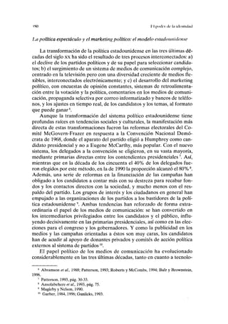 IMI I I pocll'1 de' lll lllcillulllll
La política espectáculo y el marketing político: el modelo estadounidense
La transformación de la política estadounidense en las tres últimas dé-
cadas del siglo xx ha sido el resultado de tres procesos interconectados: a)
el declive de los partidos políticos y de su papel para seleccionar candida-
tos; b) el surgimiento de un sistema de medios de comunicación complejo,
centrado en la televisión pero con una diversidad creciente de medios fle-
xibles, interconectados electrónicamente; y c) el desarrollo del marketing
político, con encuestas de opinión constantes, sistemas de retroalimenta-
ción entre la votación y la política, comentarios en los medios de comuni-
cación, propaganda selectiva por correo informatizado y bancos de teléfo-
nos, y los ajustes en tiempo real, de los candidatos y los temas, al formato
que puede ganar6
.
Aunque la transformación del sistema político estadounidense tiene
profundas raíces en tendencias sociales y culturales, la manifestación más
directa de estas transformaciones fueron las reformas electorales del Co-
mité McGovern-Frazer en respuesta a la Convención Nacional Demó-
crata de 1968, donde el aparato del partido eligió a Humphrey como can-
didato presidencial y no a Eugene McCarthy, más popular. Con el nuevo
sistema, los delegados a la convención se eligieron, en su vasta mayoría,
mediante primarias directas entre los contendientes presidenciales7
. Así,
mientras que en la década de los cincuenta el 40% de los delegados fue-
ron elegidos por este método, en la de 1990 la proporción alcanzó el 80%8
.
Además, una serie de reformas en la financiación de las campañas han
obligado a los candidatos a contar más con su destreza para recabar fon-
dos y los contactos directos con la sociedad, y mucho menos con el res-
paldo del partido. Los grupos de interés y los ciudadanos en general han
empujado a las organizaciones de los partidos a los bastidores de la polí-
tica estadounidense9
. Ambas tendencias han reforzado de forma extra-
ordinaria el papel de los medios de comunicación: se han convertido en
los intermediarios privilegiados entre los candidatos y el público, influ-
yendo decisivamente en las primarias presidenciales, así como en las elec-
ciones para el congreso y los gobernadores. Y como la publicidad en los
medios y las campañas orientadas a éstos son muy caras, los candidatos
han de acudir al apoyo de donantes privados y comités de acción política
externos al sistema de partidos10
.
El papel político de los medios de comunicación ha evolucionado
considerablemente en las tres últimas décadas, tanto en cuanto a tecnolo-
6
Abramson et al, 1988; Patterson, 1993; Roberts y McCombs, 1994; Balz y Brownstein,
1996.
7
Patterson, 1993, pág. 30-33.
8
Ansolabehere et al, 1993, pág. 75.
9
Magleby y Nelson, 1990.
10
Garber, 1984,1996; Gunlicks, 1993.
 