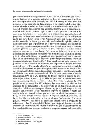 l.ii |HIIIIRII iiilonniii ÍMIWII v ln crisis de l.i (Icinomicin i-i I
gía como en cuanto a organización. Los expertos consideran que el mo-
mento decisivo en la relación entre los medios, las encuestas y la política
fue la campaña de John Kennedy en 1960n
. Kennedy no sólo basó por
primera vez su campaña en las encuestas y la estrategia televisiva, sino
que su victoria se debió en buena medida a su debate televisado con Ni-
xon (el primero del género), que dominó, mientras que la audiencia ra-
diofónica del mismo debate eligió a Nixon como ganador n
. A partir de
entonces, la televisión se convirtió en el mecanismo que establecía el
programa de la política estadounidense. Aunque periódicos influyentes
como The New York Times o The Washington Post son fuentes cruciales
de información de investigación y de tendencias de opinión, sólo los
acontecimientos que se presentan en la televisión alcanzan una audiencia
lo bastante grande como para establecer o invertir una tendencia en la
opinión pública. Así pues, la televisión, los periódicos y la radio operan
como un sistema, en el que los periódicos suelen informar de un hecho y
desarrollarlo, la televisión lo digiere y lo difunde a una audiencia amplia
y las tertulias radiofónicas proporcionan una oportunidad para la interac-
ción de los ciudadanos y para el debate partidista personalizado sobre los
temas suscitados por la televisión13
. Este papel político cada vez más im-
portante de la televisión ha inducido dos importantes rasgos. Por una
parte, el gasto político en la televisión se ha disparado: a comienzos de la
década de los sesenta, se gastaba en publicidad televisiva en torno al 9%
del presupuesto de las campañas políticas nacionales, mientras que en la
de 1990 la proporción se acercaba al 25% de unos presupuestos mucho
mayores; en 1990 unos 203 millones de dólares fueron a tiempo de emi-
sión de publicidad política w
; y en 1994, se gastaron 350 millones de dóla-
res en anuncios políticos televisivos 15
. La cifra de las elecciones de 1996
puede haber superado los 800 millones. Por otra parte, la labor de los
asesores de los candidatos se ha convertido en un factor esencial en las
campañas políticas, así como para obtener apoyo u oposición para las de-
cisiones del gobierno. Lo que realmente importa no es tanto el hecho del
que se informa, sino el debate que se crea a su alrededor, cómo se de-
bate, quién lo debate y durante cuánto tiempo se debate. La victoria, no
la explicación o la aclaración, se vuelve el tema fundamental. Por ejem-
plo, en 1993-1994, tras meses de enconado debate sobre la propuesta de
reforma del plan de sanidad de Clinton, que ocupó de forma extensa la
atención de los medios, las encuestas indicaron que la gran mayoría de
los estadounidenses estaban confusos e inseguros acerca del contenido
11
Jacobs y Shapiro, 1995.
12
Ansolabehere et al., 1993, pág. 73.
13
Friedland, 1996.
14
Ansolabehere et ai, 1993, pág. 89.
15
Freeman, 1994.
 