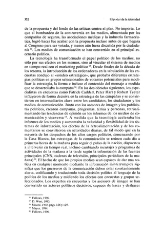 352 fil poder de la identidad
de la propuesta y del fondo de las críticas contra el plan. No importa. Lo
que el bombardeo de la controversia en los medios, alimentada por las
compañías de seguros, las asociaciones médicas y la industria farmacéu-
tica, logró hacer fue acabar con la propuesta incluso antes de que llegara
al Congreso para ser votada, y menos aún fuera discutida por la ciudada-
nía 16
. Los medios de comunicación se han convertido en el principal es-
cenario político.
La tecnología ha transformado el papel político de los medios, no
sólo por sus efectos en los mismos, sino al vincular el sistema de medios
en tiempo real con el marketing político17
. Desde finales de la década de
los sesenta, la introducción de los ordenadores en la tabulación de las en-
cuestas condujo al «sondeo estratégico», que probaba diferentes estrate-
gias políticas en grupos seleccionados de votantes potenciales para modi-
ficar la estrategia, la forma e incluso el contenido del mensaje a medida
que se desarrollaba la campaña18
. En las dos décadas siguientes, los espe-
cialistas en encuestas como Patrick Caddell, Peter Hart y Robert Teeter
influyeron de forma decisiva en la estrategia de las campañas y se convir-
tieron en intermediarios clave entre los candidatos, los ciudadanos y los
medios de comunicación. Junto con los asesores de imagen y los publicis-
tas políticos, crearon campañas, programas, temas y personas, retroali-
mentando las tendencias de opinión en los informes de los medios de co-
municación y viceversa 19
. A medida que la tecnología aceleraba los
informes de los medios y aumentaba la velocidad y flexibilidad de los sis-
temas de información, los efectos de la retroalimentación y de los co-
mentarios se convirtieron en actividades diarias, de tal modo que en la
mayoría de los despachos de los altos cargos políticos, comenzando por
la Casa Blanca, los estrategas de la comunicación se reúnen cada día a
primeras horas de la mañana para seguir el pulso de la nación, dispuestos
a intervenir en tiempo real, incluso cambiando mensajes y programas de
actividades de la mañana a la tarde según la información de las fuentes
principales (CNN, cadenas de televisión, principales periódicos de la ma-
ñana)20
. El hecho de que los propios medios sean capaces de dar una no-
ticia en cualquier momento mediante la información ininterrumpida sig-
nifica que los guerreros de la comunicación deben estar constantemente
alerta, codificando y traduciendo toda decisión política al lenguaje de la
política de los medios y midiendo los efectos con encuestas y grupos se-
leccionados. Los expertos en encuestas y los asesores de imagen se han
convertido en actores políticos decisivos, capaces de hacer y deshacer
16
Fallows, 1996.
17
D. West, 1993.
18
Moore, 1992, págs. 128 y 129.
19
Mayer, 1994.
20
Fallows, 1996.
 