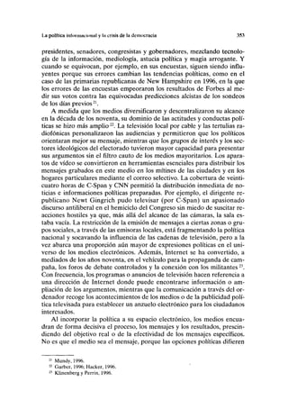 La política inloi IIIIH 101111I y lii crisis de la democracia 353
presidentes, senadores, congresistas y gobernadores, mezclando tecnolo-
gía de la información, mediología, astucia política y magia arrogante. Y
cuando se equivocan, por ejemplo, en sus encuestas, siguen siendo influ-
yentes porque sus errores cambian las tendencias políticas, como en el
caso de las primarias republicanas de New Hampshire en 1996, en la que
los errores de las encuestas empeoraron los resultados de Forbes al me-
dir sus votos contra las equivocadas predicciones alcistas de los sondeos
de los días previos21
.
A medida que los medios diversificaron y descentralizaron su alcance
en la década de los noventa, su dominio de las actitudes y conductas polí-
ticas se hizo más amplio22
. La televisión local por cable y las tertulias ra-
diofónicas personalizaron las audiencias y permitieron que los políticos
orientaran mejor su mensaje, mientras que los grupos de interés y los sec-
tores ideológicos del electorado tuvieron mayor capacidad para presentar
sus argumentos sin el filtro cauto de los medios mayoritarios. Los apara-
tos de vídeo se convirtieron en herramientas esenciales para distribuir los
mensajes grabados en este medio en los mítines de las ciudades y en los
hogares particulares mediante el correo selectivo. La cobertura de veinti-
cuatro horas de C-Span y CNN permitió la distribución inmediata de no-
ticias e informaciones políticas preparadas. Por ejemplo, el dirigente re-
publicano Newt Gingrich pudo televisar (por C-Span) un apasionado
discurso antiliberal en el hemiciclo del Congreso sin miedo de suscitar re-
acciones hostiles ya que, más allá del alcance de las cámaras, la sala es-
taba vacía. La restricción de la emisión de mensajes a ciertas zonas o gru-
pos sociales, a través de las emisoras locales, está fragmentando la política
nacional y socavando la influencia de las cadenas de televisión, pero a la
vez abarca una proporción aún mayor de expresiones políticas en el uni-
verso de los medios electrónicos. Además, Internet se ha convertido, a
mediados de los años noventa, en el vehículo para la propaganda de cam-
paña, los foros de debate controlados y la conexión con los militantes23
.
Con frecuencia, los programas o anuncios de televisión hacen referencia a
una dirección de Internet donde puede encontrarse información o am-
pliación de los argumentos, mientras que la comunicación a través del or-
denador recoge los acontecimientos de los medios o de la publicidad polí-
tica televisada para establecer un anzuelo electrónico para los ciudadanos
interesados.
Al incorporar la política a su espacio electrónico, los medios encua-
dran de forma decisiva el proceso, los mensajes y los resultados, prescin-
diendo del objetivo real o de la efectividad de los mensajes específicos.
No es que el medio sea el mensaje, porque las opciones políticas difieren
21
Mundy, 1996.
22
Garber, 1996; Hacker, 1996.
23
Klinenberg y Perrin, 1996.
 