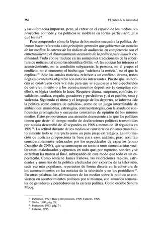 M4 F.l poder de ln identidad
y las diferencias importan, pero, al entrar en el espacio de los medios, los
proyectos políticos y los políticos se moldean en forma particular24
. ¿En
qué forma?
Para comprender cómo la lógica de los medios encuadra la política, de-
bemos hacer referencia a los principios generales que gobiernan las noticias
de los medios: la carrera de los índices de audiencia, en competencia con el
entretenimiento; el distanciamiento necesario de la política para inducir cre-
dibilidad. Todo ello se traduce en las asunciones tradicionales de la cober-
tura de noticias, tal como las identifica Gitlin: «A las noticias les interesa el
acontecimiento, no la condición subyacente; la persona, no el grupo; el
conflicto, no el consenso; el hecho que "adelanta la noticia", no el que la
explica»25
. Sólo las «malas noticias» relativas a un conflicto, drama, tratos
ilegales o conducta objetable son noticias interesantes. Puesto que las noti-
cias se construyen cada vez más para que se equiparen a los espectáculos
de entretenimiento o a los acontecimientos deportivos (y compitan con
ellos), su lógica también lo hace. Requiere drama, suspense, conflicto, ri-
validades, codicia, engaño, ganadores y perdedores y, si es posible, sexo y
violencia. Siguiendo el ritmo y el lenguaje de los deportes, se informa «de
la política como carrera de caballos», como de un juego interminable de
ambiciones, maniobras, estrategias, contraestrategias, con la ayuda de con-
fidencias privilegiadas y encuestas constantes de opinión de los mismos
medios. Éstos proporcionan una atención decreciente a lo que los políticos
tienen que decir: el tiempo medio de declaraciones políticas transmitidas
por noticia descendió de 42 segundos en 1968 a menos de 10 segundos en
199226
. La actitud distante de los medios se convierte en cinismo cuando li-
teralmente todo se interpreta como un puro juego estratégico. La informa-
ción de noticias proporciona la base para esos análisis, pero resultan
considerablemente reforzados por los espectáculos de expertos (como
Crossfire de CNN), que se construyen en torno a unos comentaristas voci-
ferantes, maleducados y opuestos en todo que, por supuesto, sonríen y se
estrechan las manos al final, subrayando de este modo que todo es un es-
pectáculo. Como sostiene James Fallows, las valoraciones rápidas, estri-
dentes y sumarias de la política efectuadas por expertos de la televisión,
cada vez más populares, repercuten de forma directa en la cobertura de
los acontecimientos en las noticias de la televisión y en los periódicos27
.
En otras palabras, las afirmaciones de los medios sobre la política se con-
vierten en acontecimientos políticos por sí mismos, con anuncios semana-
les de ganadores y perdedores en la carrera política. Como escribe Sandra
Moog:
24
Patterson, 1993; Balz y Brownstein, 1996; Fallows, 1996.
25
Gitlin, 1980, pág. 28.
26
Patterson, 1993, pág. 74.
27
Fallows, 1996.
 