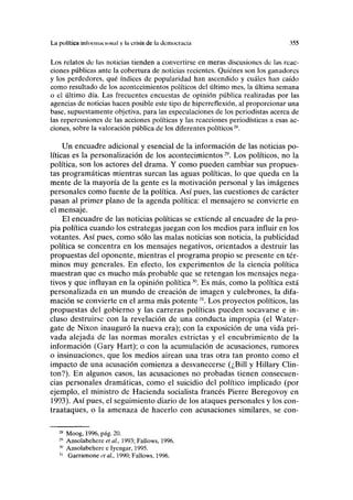La política inloinim lonnl y la crisis de la democracia }>55
Los relatos de las noticias tienden a convertirse en meras discusiones de las reac-
ciones públicas ante la cobertura de noticias recientes. Quiénes son los ganadores
y los perdedores, qué índices de popularidad han ascendido y cuáles han caído
como resultado de los acontecimientos políticos del último mes, la última semana
o el último día. Las frecuentes encuestas de opinión pública realizadas por las
agencias de noticias hacen posible este tipo de hiperreflexión, al proporcionar una
base, supuestamente objetiva, para las especulaciones de los periodistas acerca de
las repercusiones de las acciones políticas y las reacciones periodísticas a esas ac-
ciones, sobre la valoración pública de los diferentes políticos28
.
Un encuadre adicional y esencial de la información de las noticias po-
líticas es la personalización de los acontecimientos29
. Los políticos, no la
política, son los actores del drama. Y como pueden cambiar sus propues-
tas programáticas mientras surcan las aguas políticas, lo que queda en la
mente de la mayoría de la gente es la motivación personal y las imágenes
personales como fuente de la política. Así pues, las cuestiones de carácter
pasan al primer plano de la agenda política: el mensajero se convierte en
el mensaje.
El encuadre de las noticias políticas se extiende al encuadre de la pro-
pia política cuando los estrategas juegan con los medios para influir en los
votantes. Así pues, como sólo las malas noticias son noticia, la publicidad
política se concentra en los mensajes negativos, orientados a destruir las
propuestas del oponente, mientras el programa propio se presente en tér-
minos muy generales. En efecto, los experimentos de la ciencia política
muestran que es mucho más probable que se retengan los mensajes nega-
tivos y que influyan en la opinión política30
. Es más, como la política está
personalizada en un mundo de creación de imagen y culebrones, la difa-
mación se convierte en el arma más potente31
. Los proyectos políticos, las
propuestas del gobierno y las carreras políticas pueden socavarse e in-
cluso destruirse con la revelación de una conducta impropia (el Water-
gate de Nixon inauguró la nueva era); con la exposición de una vida pri-
vada alejada de las normas morales estrictas y el encubrimiento de la
información (Gary Hart); o con la acumulación de acusaciones, rumores
o insinuaciones, que los medios airean una tras otra tan pronto como el
impacto de una acusación comienza a desvanecerse (¿Bill y Hillary Clin-
ton?). En algunos casos, las acusaciones no probadas tienen consecuen-
cias personales dramáticas, como el suicidio del político implicado (por
ejemplo, el ministro de Hacienda socialista francés Pierre Beregovoy en
1993). Así pues, el seguimiento diario de los ataques personales y los con-
traataques, o la amenaza de hacerlo con acusaciones similares, se con-
28
Moog, 1996, pág. 20.
29
Ansolabehere etal, 1993; Fallows, 1996.
30
Ansolabehere e Iyengar, 1995.
31
Garramone et al, 1990; Fallows, 1996.
 
