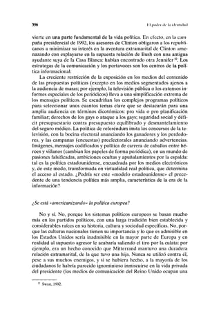 3.16 11 poild di' 1,1 ¡dciiliilml
vierte en una parte fundamental de la vida política. En electo, en la cam-
paña presidencial de 1992, los asesores de Clinton obligaron a los republi-
canos a minimizar su interés en la aventura extramarital de Clinton ame-
nazando con explayarse en la supuesta relación de Bush con una antigua
ayudante suya de la Casa Blanca: habían encontrado otra Jennifer32
. Los
estrategas de la comunicación y los portavoces son los centros de la polí-
tica informacional.
La creciente restricción de la exposición en los medios del contenido
de las propuestas políticas (excepto en los medios segmentados ajenos a
la audiencia de masas; por ejemplo, la televisión pública o los extensos in-
formes especiales de los periódicos) lleva a una simplificación extrema de
los mensajes políticos. Se escudriñan los complejos programas políticos
para seleccionar unos cuantos temas clave que se destacarán para una
amplia audiencia en términos dicotómicos: pro vida o pro planificación
familiar; derechos de los gays o ataque a los gays; seguridad social y défi-
cit presupuestario contra presupuesto equilibrado y desmantelamiento
del seguro médico. La política de referéndum imita los concursos de la te-
levisión, con la bocina electoral anunciando los ganadores y los perdedo-
res, y las campanas (encuestas) preelectorales anunciando advertencias.
Imágenes, mensajes codificados y política de carrera de caballos entre hé-
roes y villanos (cambian los papeles de forma periódica), en un mundo de
pasiones falsificadas, ambiciones ocultas y apuñalamientos por la espalda:
tal es la política estadounidense, encuadrada por los medios electrónicos
y, de este modo, transformada en virtualidad real política, que determina
el acceso al estado. ¿Podría ser este «modelo estadounidense» el prece-
dente de una tendencia política más amplia, característica de la era de la
información?
¿Se está «americanizando» la política europea?
No y sí. No, porque los sistemas políticos europeos se basan mucho
más en los partidos políticos, con una larga tradición bien establecida y
considerables raíces en su historia, cultura y sociedad específicas. No, por-
que las culturas nacionales tienen su importancia y lo que es admisible en
los Estados Unidos sería inadmisible en la mayor parte de Europa y en
realidad al supuesto agresor le acabaría saliendo el tiro por la culata: por
ejemplo, era un hecho conocido que Mitterrand mantuvo una duradera
relación extramarital, de la que tuvo una hija. Nunca se utilizó contra él,
pese a sus muchos enemigos, y si se hubiera hecho, a la mayoría de los
ciudadanos le habría parecido ignominioso inmiscuirse en la vida privada
del presidente (los medios de comunicación del Reino Unido ocupan una
32
Swan, 1992.
 