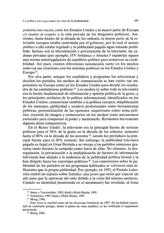 I .» polllicii intuí muí ioiinl v I" crisis de la ilcmocraciii 357
posición intermedia entre los Estados Unidos y la mayor parte de Europa
en cuanto al respeto a la vida privada de los dirigentes políticos). Asi-
mismo, hasta finales de la década de los ochenta, la mayor parte de la te-
levisión europea estaba controlada por el gobierno, por lo cual el acceso
político a ella estaba regulado y la publicidad pagada sigue estando prohi-
bida. Incluso con la liberalización y privatización de la televisión, las ca-
denas privadas (por ejemplo, ITV británica o Antena-3 española) siguen
una norma autorreguladora de equilibrio político para conservar su credi-
bilidad. Así pues, existen diferencias sustanciales tanto en los medios
como en sus relaciones con los sistemas políticos en los Estados Unidos y
Europa33
.
Por otra parte, aunque los candidatos y programas los seleccionan y
deciden los partidos, los medios de comunicación se han vuelto tan im-
portantes en Europa como en los Estados Unidos para decidir los resulta-
dos de las candidaturas políticas34
. Los medios (y sobre todo la televisión)
son la fuente fundamental de información y opinión política de la gente, y
los principales atributos de la política informacional, identificados en los
Estados Unidos, caracterizan también a la política europea: simplificación
de los mensajes, publicidad y sondeos profesionales como herramientas
políticas, personalización de las opciones, negativismo como arma polí-
tica, creación de imagen y comentarios en los medios como mecanismos
esenciales para conquistar el poder y mantenerlo. Revisemos brevemente
algunos datos comparativos.
En el Reino Unido*, la televisión era la principal fuente de noticias
políticas para el 58% de la gente en la década de los ochenta: aumentó
hasta el 80% en la década de los noventa35
, siendo los periódicos la prin-
cipal fuente para el 20% restante. Sin embargo, la publicidad televisiva
pagada es ilegal en Gran Bretaña y se otorga a los partidos emisiones gra-
tuitas tanto durante la campaña como fuera de ellas. No obstante, la des-
regulación, la privatización y la multiplicación de fuentes de información
televisada han alejado a la audiencia de la publicidad política formal y la
han dirigido hacia los reportajes políticos36
. Los comentarios sobre la pu-
blicidad de los partidos en los programas habituales se volvieron más in-
fluyentes que la propia publicidad. Por ejemplo, en 1992, el Partido Labo-
rista emitió un espacio sobre Jennifer, una joven que tenía que esperar un
año para que la operaran del oído debido a la crisis del sistema sanitario.
Cuando su identidad (mantenida en el anonimato) fue revelada, el tema
33
Siune y Truetzschler, 1992; Kaid y Holtz-Bacha, 1995.
34
Guehenno, 1993; Kaid y Holtz-Bacha, 1995.
35
Moog, 1996.
* Este texto se escribió antes de las elecciones británicas de 1997. No ha habido necesi-
dad de cambiarlo porque, desde el punto de vista analítico, se ha verificado el argumento
presentado.
36
Berry, 1992.
 