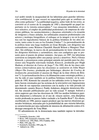 35K El poder de la identidad
real acabó siendo la incapacidad de los laboristas para guardar informa-
ción confidencial, lo que socavó su capacidad para que se confiara en
ellos como gobierno37
. La publicidad negativa, sobre todo de los tories, se
convirtió en el centro de la campaña de 1992 y desempeñó un papel im-
portante en la victoria conservadora38
. Las encuestas inmediatas, el co-
rreo selectivo, el empleo de publicidad profesional y de empresas de rela-
ciones públicas, los acontecimientos y discursos orientados a la creación
de imágenes y frases aisladas, los sofisticados anuncios profesionales con
actores y montajes fotográficos, el enfoque en la imagen y no en la polí-
tica son los ingredientes básicos de la política británica de los años no-
venta, tanto como lo son en los Estados Unidos39
. La personalización de
la política tiene una larga tradición en Gran Bretaña, con dirigentes tan
contundentes como Winston Churchill, Harold Wilson o Margaret That-
cher. Sin embargo, la nueva ola de personalización no tiene relación con
los dirigentes históricos y carismáticos, sino con cualquiera que se pre-
sente para el puesto de primer ministro. Así pues, en 1987, los laboristas
centraron su campaña sobre una pareja «joven y atractiva», Neil y Glenys
Kinnock, y presentaron como principal emisión del partido para las elec-
ciones una biografía televisada titulada Kinnock, producida por Hugh
Hudson, el director de Carros de fuego40
. En 1992, dos de las cinco emi-
siones conservadoras para las elecciones se centraron en John Major
(Major-The Journey, producida por Schlesinger, director de Cowboy de
medianoche, presentando el ascenso de Major de la clase obrera de Brix-
ton41
). La personalización lleva a la difamación como estrategia política, y
ése ha sido el caso también en la política británica reciente: en la cam-
paña de 1992, Kinnock fue atacado en los tabloides tories (y luego los re-
latos fueron retomados por las noticias de la televisión) con imputaciones
que iban de sus supuestas conexiones con la mafia a su vida privada (el
denominado «asunto Boyo»). Paddy Ashdown, dirigente demócrata libe-
ral, fue atacado públicamente por su vida sexual. Y aunque Axford y
otros sugieren que tras las elecciones de 1992 los medios británicos pare-
cían dispuestos a refrenarse en el uso de «trucos sucios», esta disciplina
recién profesada no parece haber excluido a la Familia Real42
. En efecto,
escribiendo en 1996, parece seguro predecir que las nuevas elecciones ge-
nerales británicas, marcadas por la probabilidad de una victoria laborista,
se caracterizarán por una explosión de intentos de difamación contra el li-
derazgo emergente de Tony Blair.
El advenimiento de la democracia rusa también supuso la introduc-
Scammell y Semetko, 1995.
Berry, 1992; Scammell y Semetko, 1995.
Axford et ai, 1992; Philo, 1993; Franklin, 1994.
Philo, 1993, pág. 411.
Scammell y Semetko, 1995, pág. 35.
Axford et al, 1992.
 