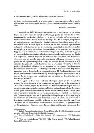 Ifl I I poder tic lu idcntidud
l.a umma contra el yahilíia: el fundamentalismo islámico
1:1 único camino para acceder a la modernidad es nuestra propia senda, la que ha
sido trazada para nosotros por nuestra religión, nuestra historia y nuestra civiliza-
ción.
Rached Gannouchin
La década de 1970, fecha del nacimiento de la revolución de las tecno-
logías de la información en Silicon Valley, y punto de partida de la rees-
tructuración capitalista global, tuvo un significado diferente para el
mundo musulmán: marcó el inicio del siglo xiv de la Hégira, un periodo
de renacimiento, purificación y fortalecimiento islámicos, como al co-
mienzo de cada nuevo siglo. En efecto, en las dos décadas siguientes se
extendió por todas las tierras musulmanas una auténtica revolución cultu-
ral/religiosa, a veces victoriosa, como en Irán, a veces sometida, como en
Egipto, en ocasiones desencadenante de la guerra civil, como en Argelia,
o reconocida formalmente en las instituciones del estado, como en Sudán
o Bangladesh, pero la mayoría de las veces estableciendo una difícil coe-
xistencia con un estado-nación formalmente islámico, plenamente inte-
grado en el capitalismo global, como en Arabia Saudí, Indonesia o Ma-
rruecos. En general, se está luchando por la identidad cultural y el destinó
político de casi mil millones de personas en las mezquitas y los barrios de
las ciudades musulmanas, atestadas por la urbanización acelerada y desin-
tegradas por el fracaso de la modernización. El fundamentalismo islá-
mico, como identidad reconstruida y proyecto político, se encuentra en el
centro de un proceso muy decisivo, que en buena medida condiciona el
futuro del mundo23
.
Pero, ¿qué es el fundamentalismo islámico? Islam, en árabe, significa
estado de sometimiento y un musulmán es aquel que se ha sometido a
Alá. Por lo tanto, según la definición de fundamentalismo que presenté
anteriormente, parecería que todo el islam es fundamentalista: las socie-
dades y sus instituciones estatales deben organizarse en torno a unos prin-
cipios religiosos incontestados. Sin embargo, diversos estudiosos destaca-
dos24
sostienen que, aunque la primacía de los principios religiosos, según
se formulan en el Corán, son comunes a todo el islam, las sociedades e
instituciones islámicas también se basan en una interpretación multívoca.
Además, en las sociedades islámicas más tradicionales, la preeminencia
de los principios religiosos sobre la autoridad política era puramente for-
12
Rached Gannouchi, entrevista con Jeune Afrique, julio de 1990. Gannouchi es un im-
portante intelectual del movimiento islamista tunecino.
23
Hiro, 1989; Balta, 1991; Sisk, 1992; Choueri, 1993; Juergensmayer, 1993; Dekmejian,
1995.
24
Véase, por ejemplo, Basam Tibi, 1988,1992a; Aziz Al Azmeh, 1993; Farhad Khosrok-
havar, 1995, entre otros.
 