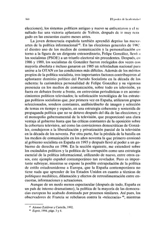 too Fil pddc'i de la iilciituhnl
elecciones), los sistemas políticos antiguo y nuevo se enfrentaron y el re
sultado fue una victoria aplastante de Yeltsin, después de ir muy rc/.ii
gado en las encuestas cuatro meses antes.
La joven democracia española también aprendió deprisa las nuevir-
artes de la política informacional45
. En las elecciones generales de 1 9K,',
el diestro uso de los medios de comunicación y la personalización en
torno a la figura de un dirigente extraordinario, Felipe González, llevó ;t
los socialistas (PSOE) a un triunfo electoral sin precedentes. Después, en
1986 y 1989, los socialistas de González fueron reelegidos dos veces con
mayoría absoluta e incluso ganaron en 1985 un referéndum nacional parn
unirse a la OTAN en las condiciones más difíciles. Además de los méritos
propios de la política socialista, tres importantes factores contribuyeron al
aplastante dominio político del Partido Socialista en la década de los
ochenta: la carismática personalidad de Felipe González y su vigorosa
presencia en los medios de comunicación, sobre todo en televisión, ya
fuera en debates frente a frente, en entrevistas periodísticas o en aconte-
cimientos políticos televisados; la sofisticación tecnológica de los estrate-
gas políticos socialistas que, por primera vez en España, utilizaron grupos
seleccionados, sondeos constantes, análisis/diseño de imagen y selección
de temas en tiempo y espacio, en una estrategia coherente y sostenida de
propaganda política que no se detuvo después del día de las elecciones; y
el monopolio gubernamental de la televisión, que proporcionó una clara
ventaja al gobierno hasta que las críticas constantes de la oposición sobre
la cobertura televisiva, así como las convicciones democráticas de Gonzá-
lez, condujeron a la liberalización y privatización parcial de la televisión
en la década de los noventa. Por otra parte, fue la pérdida de la batalla en
los medios de comunicación en los años noventa la que primero erosionó
al gobierno socialista en España en 1993 y después llevó al poder a un go-
bierno de derecha en 1996. En la sección siguiente, me extenderé sobre
los escándalos políticos y la política de la corrupción como una estrategia
esencial de la política informacional, utilizando de nuevo, entre otros ca-
sos, este ejemplo español contemporáneo tan revelador. Pero es impor-
tante subrayar, mientras se expone la posible extrapolación de la política
de estilo estadounidense a Europa, que la España contemporánea no
tiene nada que aprender de los Estados Unidos en cuanto a técnicas de
politiqueo mediático, difamación y efectos de retroalimentación entre en-
cuestas, informaciones y actuaciones.
Aunque de un modo menos espectacular (después de todo, España es
un país de intenso dramatismo), la política de la mayoría de las democra-
cias europeas ha acabado dominada por procesos similares. Así pues, los
observadores de Francia se rebelaron contra la «telecracia»46
, mientras
Alonso Zaldívar y Castells, 1992.
Esprit, 1994, págs. 3 y 4.
 