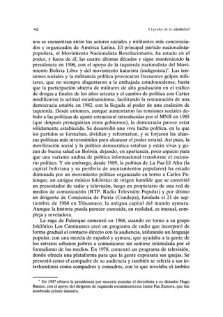 Ki2 II poder ilr l.i idcntiitail
nos se encuentran entre los actores sociales y militantes más conciencia-
dos y organizados de América Latina. El principal partido nacionalista-
populista, el Movimiento Nacionalista Revolucionario, ha estado en el
poder, y fuera de él, las cuatro últimas décadas y sigue manteniendo la
presidencia en 1996, con el apoyo de la izquierda nacionalista del Movi-
miento Bolivia Libre y del movimiento katarista (indigenista)*. Las ten-
siones sociales y la militancia política provocaron frecuentes golpes mili-
tares, que no siempre disgustaron a la embajada estadounidense, hasta
que la participación abierta de militares de alta graduación en el tráfico
de drogas a finales de los años setenta y el cambio de política con Cárter
modificaron la actitud estadounidense, facilitando la restauración de una
democracia estable en 1982, con la llegada al poder de una coalición de
izquierda. Desde entonces, aunque aumentaron las tensiones sociales de-
bido a las políticas de ajuste estructural introducidas por el MNR en 1985
(que después proseguirían otros gobiernos), la democracia parece estar
sólidamente establecida. Se desarrolló una viva lucha política, en la que
los partidos se formaban, dividían y reformaban, y se forjaron las alian-
zas políticas más inverosímiles para alcanzar el poder estatal. Así pues, la
movilización social y la política democrática estaban y están vivas y go-
zan de buena salud en Bolivia, dejando, en apariencia, poco espacio para
que una variante andina de política informacional transforme el escena-
rio político. Y sin embargo, desde 1989, la política de La Paz-El Alto (la
capital boliviana y su periferia de asentamientos populares) ha estado
dominada por un movimiento político organizado en torno a Carlos Pa-
lenque, un antiguo músico folclórico de origen humilde que se convirtió
en presentador de radio y televisión, luego en propietario de una red de
medios de comunicación (RTP, Radio Televisión Popular) y por último
en dirigente de Conciencia de Patria (Condepa), fundada el 21 de sep-
tiembre de 1988 en Tihuanaco, la antigua capital del mundo aymara.
Aunque la historia pueda parecer conocida, en realidad, es inusual, com-
pleja y reveladora.
La saga de Palenque comenzó en 1968, cuando en torno a su grupo
folclórico Los Caminantes creó un programa de radio que incorporó de
forma gradual el contacto directo con la audiencia, utilizando un lenguaje
popular, con una mezcla de español y aymara, que ayudaba a la gente de
los estratos urbanos pobres a comunicarse sin sentirse intimidada por el
formalismo de los medios. En 1978, comenzó un programa de televisión,
donde ofrecía una plataforma para que la gente expresara sus quejas. Se
presentó como el compadre de su audiencia y también se refería a sus in-
terlocutores como compadres y comadres, con lo que nivelaba el ámbito
* En 1997 obtuvo la presidencia por mayoría popular el derechista y ex dictador Hugo
Banzer, con el apoyo del dirigente de izquierda socialdemócrata Jaime Paz Zamora, que fue
nombrado primer ministro.
 