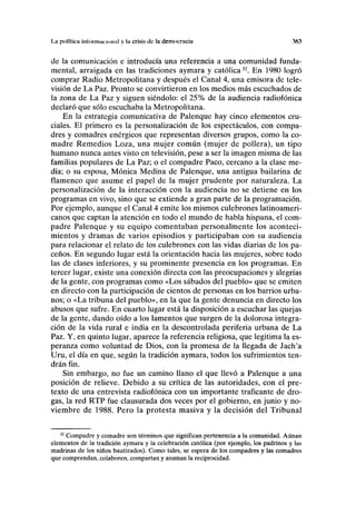 La polfticn InliiriuiK'iniiiil y I» crisis de la democracia 3(tt
de la comunicación e introducía una referencia a una comunidad funda-
mental, arraigada en las tradiciones aymara y católica52
. En 1980 logró
comprar Radio Metropolitana y después el Canal 4, una emisora de tele-
visión de La Paz. Pronto se convirtieron en los medios más escuchados de
la zona de La Paz y siguen siéndolo: el 25% de la audiencia radiofónica
declaró que sólo escuchaba la Metropolitana.
En la estrategia comunicativa de Palenque hay cinco elementos cru-
ciales. El primero es la personalización de los espectáculos, con compa-
dres y comadres enérgicos que representan diversos grupos, como la co-
madre Remedios Loza, una mujer común (mujer de pollera), un tipo
humano nunca antes visto en televisión, pese a ser la imagen misma de las
familias populares de La Paz; o el compadre Paco, cercano a la clase me-
dia; o su esposa, Mónica Medina de Palenque, una antigua bailarina de
flamenco que asume el papel de la mujer prudente por naturaleza. La
personalización de la interacción con la audiencia no se detiene en los
programas en vivo, sino que se extiende a gran parte de la programación.
Por ejemplo, aunque el Canal 4 emite los mismos culebrones latinoameri-
canos que captan la atención en todo el mundo de habla hispana, el com-
padre Palenque y su equipo comentaban personalmente los aconteci-
mientos y dramas de varios episodios y participaban con su audiencia
para relacionar el relato de los culebrones con las vidas diarias de los pa-
ceños. En segundo lugar está la orientación hacia las mujeres, sobre todo
las de clases inferiores, y su prominente presencia en los programas. En
tercer lugar, existe una conexión directa con las preocupaciones y alegrías
de la gente, con programas como «Los sábados del pueblo» que se emiten
en directo con la participación de cientos de personas en los barrios urba-
nos; o «La tribuna del pueblo», en la que la gente denuncia en directo los
abusos que sufre. En cuarto lugar está la disposición a escuchar las quejas
de la gente, dando oído a los lamentos que surgen de la dolorosa integra-
ción de la vida rural e india en la descontrolada periferia urbana de La
Paz. Y, en quinto lugar, aparece la referencia religiosa, que legitima la es-
peranza como voluntad de Dios, con la promesa de la llegada de Jach'a
Uru, el día en que, según la tradición aymara, todos los sufrimientos ten-
drán fin.
Sin embargo, no fue un camino llano el que llevó a Palenque a una
posición de relieve. Debido a su crítica de las autoridades, con el pre-
texto de una entrevista radiofónica con un importante traficante de dro-
gas, la red RTP fue clausurada dos veces por el gobierno, en junio y no-
viembre de 1988. Pero la protesta masiva y la decisión del Tribunal
52
Compadre y comadre son términos que significan pertenencia a la comunidad. Aunan
elementos de la tradición aymara y la celebración católica (por ejemplo, los padrinos y las
madrinas de los niños bautizados). Como tales, se espera de los compadres y las comadres
que comprendan, colaboren, compartan y asuman la reciprocidad.
 
