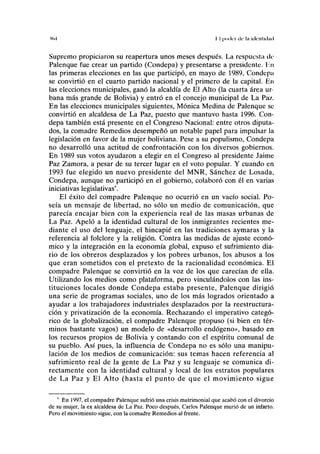 I(l.l II poder di' ln identulml
Supremo propiciaron su reapertura unos meses después. La respuesta de
Palenque fue crear un partido (Condepa) y presentarse a presidente. I'.n
las primeras elecciones en las que participó, en mayo de 1989, Condepa
se convirtió en el cuarto partido nacional y el primero de la capital. En
las elecciones municipales, ganó la alcaldía de El Alto (la cuarta área ur-
bana más grande de Bolivia) y entró en el concejo municipal de La Paz.
En las elecciones municipales siguientes, Mónica Medina de Palenque se
convirtió en alcaldesa de La Paz, puesto que mantuvo hasta 1996. Con-
depa también está presente en el Congreso Nacional: entre otros diputa-
dos, la comadre Remedios desempeñó un notable papel para impulsar la
legislación en favor de la mujer boliviana. Pese a su populismo, Condepa
no desarrolló una actitud de confrontación con los diversos gobiernos.
En 1989 sus votos ayudaron a elegir en el Congreso al presidente Jaime
Paz Zamora, a pesar de su tercer lugar en el voto popular. Y cuando en
1993 fue elegido un nuevo presidente del MNR, Sánchez de Losada,
Condepa, aunque no participó en el gobierno, colaboró con él en varias
iniciativas legislativas*.
El éxito del compadre Palenque no ocurrió en un vacío social. Po-
seía un mensaje de libertad, no sólo un medio de comunicación, que
parecía encajar bien con la experiencia real de las masas urbanas de
La Paz. Apeló a la identidad cultural de los inmigrantes recientes me-
diante el uso del lenguaje, el hincapié en las tradiciones aymarás y la
referencia al folclore y la religión. Contra las medidas de ajuste econó-
mico y la integración en la economía global, expuso el sufrimiento dia-
rio de los obreros desplazados y los pobres urbanos, los abusos a los
que eran sometidos con el pretexto de la racionalidad económica. El
compadre Palenque se convirtió en la voz de los que carecían de ella.
Utilizando los medios como plataforma, pero vinculándolos con las ins-
tituciones locales donde Condepa estaba presente, Palenque dirigió
una serie de programas sociales, uno de los más logrados orientado a
ayudar a los trabajadores industriales desplazados por la reestructura-
ción y privatización de la economía. Rechazando el imperativo categó-
rico de la globalización, el compadre Palenque propuso (si bien en tér-
minos bastante vagos) un modelo de «desarrollo endógeno», basado en
los recursos propios de Bolivia y contando con el espíritu comunal de
su pueblo. Así pues, la influencia de Condepa no es sólo una manipu-
lación de los medios de comunicación: sus temas hacen referencia al
sufrimiento real de la gente de La Paz y su lenguaje se comunica di-
rectamente con la identidad cultural y local de los estratos populares
de La Paz y El Alto (hasta el punto de que el movimiento sigue
* En 1997, el compadre Palenque sufrió una crisis matrimonial que acabó con el divorcio
de su mujer, la ex alcaldesa de La Paz. Poco después, Carlos Palenque murió de un infarto.
Pero el movimiento sigue, con la comadre Remedios al frente.
 