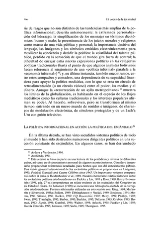 <()(, El poder de la identidad
rie de rasgos que no son distintos de las tendencias más amplias de la po-
lítica informacional, descrita anteriormente: la extremada personaliza-
ción del liderazgo; la simplificación de los mensajes en términos dicotó-
micos: bueno y malo; la preeminencia de los juicios morales y religiosos
como marco de una vida pública y personal; la importancia decisiva del
lenguaje, las imágenes y los símbolos emitidos electrónicamente para
movilizar la conciencia y decidir la política; la volatilidad del talante pú-
blico, perdido en la sensación de que el mundo gira fuera de control; la
dificultad de encajar estas nuevas expresiones políticas en las categorías
políticas tradicionales (hasta el punto de que algunos analistas bolivianos
hacen referencia al surgimiento de una «política informal» paralela a la
«economía informal»)54
; y, en última instancia, también encontramos, en-
tre estos compadres y comadres, una dependencia de su capacidad finan-
ciera para apoyar la política mediática, con lo que se crea un círculo de
retroalimentación (o un círculo vicioso) entre el poder, los medios y el
dinero. Aunque la «resurrección de un ayllu metropolitano»55
muestra
los límites de la globalización, es habitando en el espacio de los flujos
mediáticos como las culturas tradicionales y los intereses populares afir-
man su poder. Al hacerlo, sobreviven, pero se transforman al mismo
tiempo, entrando en un nuevo mundo de sonidos e imágenes, de charan-
gos de modulación electrónica, de cóndores protegidos y de un Jach'a
Uru con guión televisivo.
LA POLÍTICA INFORMACIONAL EN ACCIÓN: LA POLÍTICA DEL ESCÁNDALO X
En la última década, se han visto sacudidos sistemas políticos de todo
el mundo y han sido destruidos numerosos dirigentes políticos en una su-
cesión constante de escándalos. En algunos casos, se han derrumbado
54
Ardaya y Verdesoto, 1994.
55
Archondo, 1991.
56
Esta sección se basa en parte en una lectura de los periódicos y revistas de diferentes
países, así como en el conocimiento personal de algunos acontecimientos. Considero innece-
sario proporcionar referencias detalladas para hechos que son del conocimiento público.
Una visión general internacional de los escándalos políticos se proporciona en Longman,
1990, Potttical Scandals and Causes Célebres since 1945. Un importante volumen compara-
tivo sobre el tema es Heidenheimer et ai, 1989. Pueden encontrarse relatos históricos sobre
los escándalos políticos estadounidenses en Fackler y Lin, 1995 y Ross, 1988. Balz y Browns-
tein (1996, pág. 27 ss.) proporcionan un relato reciente de los escándalos del Congreso en
los Estados Unidos. En Johansen (1990) se encuentra una bibliografía anotada de la corrup-
ción estadounidense. Fuentes adicionales utilizadas en esta sección son: King, 1984; Marko-
vits y Silverstein, 1988a; Bellers, 1989; Ebbinghausen y Neckel, 1989; Bouissou, 1991; Mo-
rris, 1991; Sábato, 1991; Barker. 1992; CQ Researcher, 1992; Meny, 1992; Phillips, 1992;
Swan, 1992; Tranfaglia, 1992; Barber, 1993; Buckler, 1993; DeLeon, 1993; Grubbe, 1993; Ro-
mán, 1993; Esprit, 1994; Gumbel, 1994; Walter, 1994; Arlachí, 1995; Fackler y Lin, 1995;
García Cotarelo, 1995; Johnson, 1995; Sechi, 1995; Thompson, 1995.
 