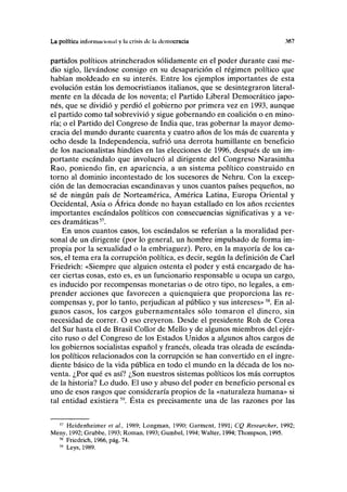 La política infonnm ion.il y la crisis de la democracia 367
partidos políticos atrincherados sólidamente en el poder durante casi me-
dio siglo, llevándose consigo en su desaparición el régimen político que
habían moldeado en su interés. Entre los ejemplos importantes de esta
evolución están los democristianos italianos, que se desintegraron literal-
mente en la década de los noventa; el Partido Liberal Democrático japo-
nés, que se dividió y perdió el gobierno por primera vez en 1993, aunque
el partido como tal sobrevivió y sigue gobernando en coalición o en mino-
ría; o el Partido del Congreso de India que, tras gobernar la mayor demo-
cracia del mundo durante cuarenta y cuatro años de los más de cuarenta y
ocho desde la Independencia, sufrió una derrota humillante en beneficio
de los nacionalistas hindúes en las elecciones de 1996, después de un im-
portante escándalo que involucró al dirigente del Congreso Narasimha
Rao, poniendo fin, en apariencia, a un sistema político construido en
torno al dominio incontestado de los sucesores de Nehru. Con la excep-
ción de las democracias escandinavas y unos cuantos países pequeños, no
sé de ningún país de Norteamérica, América Latina, Europa Oriental y
Occidental, Asia o África donde no hayan estallado en los años recientes
importantes escándalos políticos con consecuencias significativas y a ve-
ces dramáticas57
.
En unos cuantos casos, los escándalos se referían a la moralidad per-
sonal de un dirigente (por lo general, un hombre impulsado de forma im-
propia por la sexualidad o la embriaguez). Pero, en la mayoría de los ca-
sos, el tema era la corrupción política, es decir, según la definición de Cari
Friedrich: «Siempre que alguien ostenta el poder y está encargado de ha-
cer ciertas cosas, esto es, es un funcionario responsable u ocupa un cargo,
es inducido por recompensas monetarias o de otro tipo, no legales, a em-
prender acciones que favorecen a quienquiera que proporciona las re-
compensas y, por lo tanto, perjudican al público y sus intereses»58
. En al-
gunos casos, los cargos gubernamentales sólo tomaron el dinero, sin
necesidad de correr. O eso creyeron. Desde el presidente Roh de Corea
del Sur hasta el de Brasil Collor de Mello y de algunos miembros del ejér-
cito ruso o del Congreso de los Estados Unidos a algunos altos cargos de
los gobiernos socialistas español y francés, oleada tras oleada de escánda-
los políticos relacionados con la corrupción se han convertido en el ingre-
diente básico de la vida pública en todo el mundo en la década de los no-
venta. ¿Por qué es así? ¿Son nuestros sistemas políticos los más corruptos
de la historia? Lo dudo. El uso y abuso del poder en beneficio personal es
uno de esos rasgos que consideraría propios de la «naturaleza humana» si
tal entidad existiera59
. Ésta es precisamente una de las razones por las
57
Heidenheimer et al, 1989; Longman, 1990; Garment, 1991; CQ Researcher, 1992;
Meny, 1992; Grubbe, 1993; Román, 1993; Gumbel, 1994; Walter, 1994; Thompson, 1995.
58
Friedrich, 1966, pág. 74.
59
Leys, 1989.
 