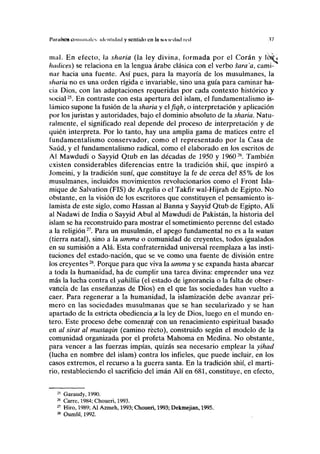 I'iiniísos eoiminak'v identidad y sentido en la soi udiid red M
mal. En efecto, la sharia (la ley divina, formada por el Corán y ó$<
hadices) se relaciona en la lengua árabe clásica con el verbo sarama, cami-
nar hacia una fuente. Así pues, para la mayoría de los musulmanes, la
sharia no es una orden rígida e invariable, sino una guía para caminar ha-
cia Dios, con las adaptaciones requeridas por cada contexto histórico y
social25
. En contraste con esta apertura del islam, el fundamentalismo is-
lámico supone la fusión de la sharia y elfiqh, o interpretación y aplicación
por los juristas y autoridades, bajo el dominio absoluto de la sharia. Natu-
ralmente, el significado real depende del proceso de interpretación y de
quién interpreta. Por lo tanto, hay una amplia gama de matices entre el
fundamentalismo conservador, como el representado por la Casa de
Saúd, y el fundamentalismo radical, como el elaborado en los escritos de
AI Mawdudi o Sayyid Qtub en las décadas de 1950 y 196026
. También
existen considerables diferencias entre la tradición shií, que inspiró a
Jomeini, y la tradición suní, que constituye la fe de cerca del 85% de los
musulmanes, incluidos movimientos revolucionarios como el Front Isla-
mique de Salvation (FIS) de Argelia o el Takfir wal-Hijrah de Egipto. No
obstante, en la visión de los escritores que constituyen el pensamiento is-
lamista de este siglo, como Hassan al Banna y Sayyid Qtub de Egipto, Ali
al Nadawi de India o Sayyid Abul al Mawdudi de Pakistán, la historia del
islam se ha reconstruido para mostrar el sometimiento perenne del estado
a la religión27
. Para un musulmán, el apego fundamental no es a la watan
(tierra natal), sino a la umma o comunidad de creyentes, todos igualados
en su sumisión a Alá. Esta confraternidad universal reemplaza a las insti-
tuciones del estado-nación, que se ve como una fuente de división entre
los creyentes28
. Porque para que viva la umma y se expanda hasta abarcar
a toda la humanidad, ha de cumplir una tarea divina: emprender una vez
más la lucha contra el yahüíia (el estado de ignorancia o la falta de obser-
vancia de las enseñanzas de Dios) en el que las sociedades han vuelto a
caer. Para regenerar a la humanidad, la islamización debe avanzar pri-
mero en las sociedades musulmanas que se han secularizado y se han
apartado de la estricta obediencia arla ley de Dios, luego en el mundo en-
tero. Este proceso debe comenzar con un renacimiento espiritual basado
en al sirat al mustaqin (camino recto), construido según el modelo de la
comunidad organizada por el profeta Mahoma en Medina. No obstante,
para vencer a las fuerzas impías, quizás sea necesario emplear la yihad
(lucha en nombre del islam) contra los infieles, que puede incluir, en los
casos extremos, el recurso a la guerra santa. En la tradición shií, el marti-
rio, restableciendo el sacrificio del imán Alí en 681, constituye, en efecto,
25
Garaudy, 1990.
26
Carre, 1984; Choueri, 1993.
27
Hiro, 1989; Al Azmeh, 1993; Choueri, 1993; Dekmejian, 1995.
28
Oumlil, 1992.
 