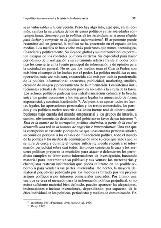 1.a polftic» iulnimiH IIIIIIII v la crisis de la democracia 371
sean vulnerables a la corrupción. Pero hay algo más, algo que, en mi opi-
nión, cambia la naturaleza de los sistemas políticos en las sociedades con-
temporáneas. Sostengo que la política de los escándalos es el arma elegida
para luchar y competir en la política informacional. El argumento puede
resumirse así: en general, la política se ha encerrado en el espacio de los
medios. Los medios se han vuelto más poderosos que nunca, tecnológica,
financiera y políticamente. Su alcance global y su interconexión les permi-
ten escapar de los controles políticos estrictos. Su capacidad para hacer
periodismo de investigación y su autonomía relativa frente al poder polí-
tico los convierte en la fuente principal de información y de opinión para
la sociedad en general. No es que los medios sean el Cuarto Poder: son
más bien el campo de las luchas por el poder. La política mediática es una
operación cada vez más cara, encarecida aún más por toda la parafernalia
de la política informacional: encuestas, publicidad, marketing, análisis,
creación de imagen y procesamiento de la información. Los sistemas insti-
tucionales actuales de financiación política no están a la altura de la tarea.
Los actores políticos padecen una infrafinanciación crónica y la brecha
entre los gastos necesarios y los ingresos legales ha aumentado de forma
exponencial, y continúa haciéndolo72
. Así pues, tras agotar todas las fuen-
tes legales, las aportaciones personales y los tratos comerciales, los parti-
dos y los políticos suelen recurrir a la única fuente real de dinero: contri-
buciones bajo cuerda del mundo empresarial y los grupos de interés, a
cambio, obviamente, de decisiones del gobierno en favor de sus intereses73
.
Ésta es la matriz de la corrupción política sistémica, a partir de la cual se
desarrolla una red en la sombra de negocios e intermediarios. Una vez que
la corrupción se extiende y después de que unas cuantas personas añaden
su comisión personal a los canales de financiación política, todo el mundo
de la política y los medios de comunicación sabe (o cree que sabe) que, si
se mira de cerca y durante el tiempo suficiente, puede encontrarse infor-
mación perjudicial sobre casi todos. Entonces comienza la caza y los ase-
sores políticos preparan la munición para atacar o defenderse; los perio-
distas cumplen su labor como informadores de investigación, buscando
material para incrementar su público y sus ventas; los mercenarios y
chantajistas rastrean información que pueda utilizarse en un posible so-
borno o para vender a las partes interesadas. De hecho, la mayoría del
material perjudicial publicado por los medios es filtrado por los propios
actores políticos o por intereses comerciales asociados. Por último, una
vez que se crea el mercado para la información política perjudicial, si no
existe suficiente material bien definido, pueden aparecer las alegaciones,
insinuaciones e incluso invenciones, dependiendo, por supuesto, de la
ética individual de los políticos, periodistas y medios de comunicación. En
72
Weinberg, 1991; Freeman, 1994; Pattie etai, 1995.
73
Meny, 1992.
 
