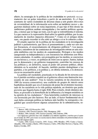 372 I I poder ilt' l.l lclrnlHl.nl
efecto, la estrategia de la política de los escándalos no pretende necesa-
riamente dar un golpe inmediato a partir de un escándalo. Es el flujo
constante de varios escándalos de diversas clases y con grados diferentes
de verosimilitud, de la información seria sobre un incidente menor a ale-
gaciones dudosas sobre un tema importante, el que teje el hilo donde las
ambiciones políticas acaban estranguladas y los sueños políticos agosta-
dos, a menos que se haga un trato, con lo que se retroalimenta el sistema.
Lo que cuenta es la repercusión final sobre la opinión pública, por la acu-
mulación de muchos impactos diferentes74
. Como en el antiguo dicho
ruso, «no puedo recordar si ella robó un abrigo o si se lo robaron a ella».
El estadio superior de la política de los escándalos es la investigación
judicial o parlamentaria, que lleva al procesamiento y, cada vez con ma-
yor frecuencia, al encarcelamiento de dirigentes políticos75
. Los jueces,
fiscales y miembros de las comisiones de investigación entran en una rela-
ción simbiótica con los medios de comunicación. Protegen a los medios
(asegurando su independencia) y con frecuencia los alimentan con filtra-
ciones calculadas. A cambio, son protegidos por los medios, se convierten
en sus héroes y, a veces, en políticos de éxito con su apoyo. Juntos, luchan
por la democracia y un gobierno transparente, controlan los excesos de
los políticos y, en definitiva, sacan el poder del proceso político, difun-
diéndolo en la sociedad. Al hacerlo, también pueden deslegitimar a los
partidos, a los políticos, a la política y, en última instancia, a la democra-
cia en su encarnación actual76
.
La política del escándalo, practicada en la década de los noventa con-
tra el partido socialista español en el gobierno ofrece una ilustración inte-
resante de este análisis*. Tras la victoria socialista en las elecciones de
1989 (la tercera consecutiva), una coalición de grupos de interés entre
bambalinas decidió que era el momento de poner fin al dominio incontes-
tado de los socialistas en la vida política española, un dominio que podía
preverse que llegaría hasta el siglo XXI. Para evitarlo, desde distintos ám-
bitos, se procedió a la demolición de la influencia y la imagen socialista en
la opinión de los ciudadanos77
. Esta heteróclita coalición de intereses se
vio favorecida por dos factores. Por un lado, el factor fundamental sin el
cual dicha estrategia política no hubiera sido factible: la corrupción e ile-
galidad que caracterizaron algunas actuaciones de la administración, so-
74
Barker, 1992; CQ Researcher, 1992.
75
Garment, 1991; García Cotarelo, 1995; Thompson, 1995.
76
Bellers, 1989; Arlachi, 1995; García Cotarelo, 1995; Fallows, 1996.
* Los siguientes párrafos han sido añadidos a la edición española y escritos por el autor
en el verano de 1997, para tener en cuenta nuevos datos conocidos con posterioridad a la re-
dacción del original inglés.
77
Cacho, 1994; García Cotarelo, 1995; Temas, 1995; Miralles, 1992; Cacho y García-
Abadillo, 1992; Cerdán y Rubio, 1995; Chomon y Calvo, 1994; Díaz Herrera y Tijeras, 1991;
Rubio y Cerdán, 1997.
 