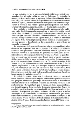 I .1 |Hilllíca uilniiihu ICIIIHI y ln 11 IMS de l.i democracia 17.1
IHC lodo socialista, por ser la que ostentaba más poder, pero también con-
servadora (por ejemplo, en Burgos y en las Baleares). En particular, la
corrupción de altos niveles de la seguridad (Ministerio del Interior, Guar-
dia Civil) y de los altos niveles de la gestión económica (Gobernador del
Manco de España) pusieron en cuestión la integridad del conjunto del go-
bierno. Y pronto se hizo evidente que los partidos políticos, y en particu-
lar el partido socialista, recurrían a métodos ilegales de financiación.
Por otro lado, el periodismo de investigación, que se desarrolló en Es-
paña en las dos últimas décadas amparado en la protección judicial y en el
nuevo clima democrático, proporcionó un instrumento esencial para ai-
rear los trapos sucios de cualquiera cuando conviniese. Una llamada de
teléfono de algún despechado en alguna trama, o la filtración interesada
por alguna de las partes implicadas ponía en marcha a avezados reporte-
ros para quienes el descubrimiento de un escándalo se convertía en un
trampolín profesional77a
La mayor parte de los escándalos antisocialistas fueron publicados ini-
cialmente por un periódico de nueva creación, El Mundo, un periódico de
excelente nivel profesional y escasos escrúpulos políticos, que nació con
la mirada puesta en la destrucción del gobierno socialista. Se ha especu-
lado sobre qué intereses podía haber tras tal empeño. Cierto es que el no-
torio aventurero de las finanzas Mario Conde había invertido en ese pe-
riódico, pero también lo había hecho en otros medios de comunicación,
en aras de su estrategia de influencia política. El principal accionista de El
Mundo era, y es, una empresa editorial italiana controlada por el mítico
Agnelli, el patrón de la FIAT y de múltiples negocios, no siempre diáfa-
nos, con conexiones históricas en los sectores más conservadores de la
Democracia Cristiana italiana, un partido atravesado por oscuras tramas.
Sin embargo, no está claro cuál podría ser el interés directo de Agnelli en
la destrucción del socialismo español.
El análisis del proceso parece que debe hacerse en sentido inverso: el
nuevo medio de comunicación surge de una iniciativa personal empresa-
rial que gana un mercado que surgía en esos momentos: el mercado del
cerco informativo a la corrupción socialista. Su director y fundador es un
profesional de relieve, influido por el buen periodismo estadounidense,
que decidió vengarse de su expulsión de su anterior periódico, Diario 16,
expulsión que él atribuyó a círculos del gobierno. Una vez creado un ins-
trumento de expresión que pronto probó su eficacia, empezó a recibir
«encargos», o sea filtraciones e informaciones confidenciales que, conve-
nientemente aderezadas y dosificadas, se convirtieron en campañas de
denuncia que pronto cubrieron todo el espectro de la administración so-
cialista. Otros órganos de prensa, desde el conservador ABC hasta el pro-
77a
Véase el interesante reportaje sobre el periodismo de investigación relativo a los es-
cándalos políticos: Nieto, 1997.
 