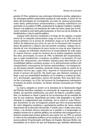 374 El poder de la idenlidiid
gresista El País, adoptaron una estrategia informativa similar, adaptada a
las estrategias político-comerciales propias de cada medio. A partir de los
datos del periodismo de investigación, así como de rumores presentados
como datos, publicaciones sensacionalistas y tertulias radiofónicas (en
particular en la cadena COPE, propiedad de la Iglesia Católica), bombar-
dearon a la audiencia con denuncias de todos los tonos, hasta que la tele-
visión, incluida la televisión gubernamental, se hizo eco de las mismas, di-
fundiéndolas a toda la opinión pública.
Aunque hubo diversos escándalos a lo largo de los ochenta, el punto
inicial de la campaña antisocialista surge en enero de 1990 con la de-
nuncia (primero en la prensa de Andalucía, luego en la de Madrid) del
tráfico de influencias por parte de uno de los hermanos del vicepresi-
dente del gobierno y número dos del partido socialista. Aunque las fe-
chorías de este sinvergüenza de poca monta no eran de gran importan-
cia, y aunque los tribunales absolvieron al vicepresidente de toda culpa,
el «asunto Guerra» ocupó los titulares de los medios españoles durante
dos años, provocando, en enero de 1991, la dimisión del vicepresidente,
que se negó tozudamente a condenar en público a su hermano. El caso
Guerra fue, tácticamente, una brillante iniciativa para abrir brecha en la
credibilidad pública socialista porque en la defenestración política del
vicepresidente convergieron las fuerzas antisocialistas y los antiguerris-
tas del propio partido socialista, haciendo frente común en contra de la
dictadura interna que, según ellos, imponía el vicesecretario general
desde el aparato del partido. De modo que, por distintos caminos, se
llegó a una casi unanimidad mediática en la condena y censura de Gue-
rra y del llamado «guerrismo» dentro del partido. Pero esta fácil victo-
ria fue el principio, no el fin, del proceso de hostigamiento informativo
al sistema de poder socialista, en último término encarnado por Felipe
González.
La nueva campaña se centró en la denuncia de la financiación ilegal
del Partido Socialista mediante un entramado de empresas que recibían
fondos, sin aparente justificación, por parte de bancos y grandes compa-
ñías. La denuncia se inició a partir de las revelaciones de un contable de
una de esas empresas, despechado por haber sido despedido y no haber
obtenido la compensación que reclamaba. Así se inició el «caso Filesa»,
que desembocó en una investigación judicial que llevó al procesamiento
de varios dirigentes socialistas y apartamiento político de varios cuadros
importantes de la dirección del partido. Cuando, pese a todas estas acusa-
ciones, a la división interna suscitada en el partido y al desprestigio en
amplios sectores de la opinión pública, los socialistas aún consiguieron su-
ficientes escaños para formar gobierno una cuarta vez, en 1993, se aceleró
el ritmo de los escándalos políticos en los medios de comunicación y en la
escena judicial. El gobernador del Banco de España, Mariano Rubio, fue
descubierto en el centro de una red financiera que utilizaba información
 