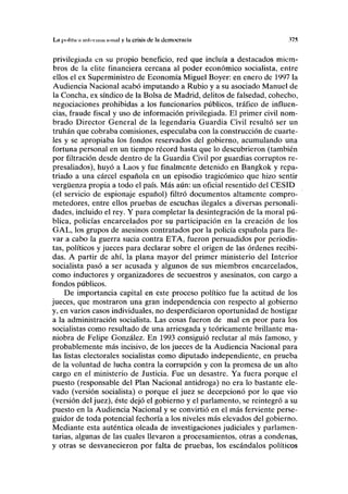La pollina iiifoniim IOIIUI v ln crisis de la democracia .17.5
privilegiada en su propio beneficio, red que incluía a destacados miem-
bros de la élite financiera cercana al poder económico socialista, entre
ellos el ex Superministro de Economía Miguel Boyer: en enero de 1997 la
Audiencia Nacional acabó imputando a Rubio y a su asociado Manuel de
la Concha, ex síndico de la Bolsa de Madrid, delitos de falsedad, cohecho,
negociaciones prohibidas a los funcionarios públicos, tráfico de influen-
cias, fraude fiscal y uso de información privilegiada. El primer civil nom-
brado Director General de la legendaria Guardia Civil resultó ser un
truhán que cobraba comisiones, especulaba con la construcción de cuarte-
les y se apropiaba los fondos reservados del gobierno, acumulando una
fortuna personal en un tiempo récord hasta que lo descubrieron (también
por filtración desde dentro de la Guardia Civil por guardias corruptos re-
presaliados), huyó a Laos y fue finalmente detenido en Bangkok y repa-
triado a una cárcel española en un episodio tragicómico que hizo sentir
vergüenza propia a todo el país. Más aún: un oficial resentido del CESID
(el servicio de espionaje español) filtró documentos altamente compro-
metedores, entre ellos pruebas de escuchas ilegales a diversas personali-
dades, incluido el rey. Y para completar la desintegración de la moral pú-
blica, policías encarcelados por su participación en la creación de los
GAL, los grupos de asesinos contratados por la policía española para lle-
var a cabo la guerra sucia contra ETA, fueron persuadidos por periodis-
tas, políticos y jueces para declarar sobre el origen de las órdenes recibi-
das. A partir de ahí, la plana mayor del primer ministerio del Interior
socialista pasó a ser acusada y algunos de sus miembros encarcelados,
como inductores y organizadores de secuestros y asesinatos, con cargo a
fondos públicos.
De importancia capital en este proceso político fue la actitud de los
jueces, que mostraron una gran independencia con respecto al gobierno
y, en varios casos individuales, no desperdiciaron oportunidad de hostigar
a la administración socialista. Las cosas fueron de mal en peor para los
socialistas como resultado de una arriesgada y teóricamente brillante ma-
niobra de Felipe González. En 1993 consiguió reclutar al más famoso, y
probablemente más incisivo, de los jueces de la Audiencia Nacional para
las listas electorales socialistas como diputado independiente, en prueba
de la voluntad de lucha contra la corrupción y con la promesa de un alto
cargo en el ministerio de Justicia. Fue un desastre. Ya fuera porque el
puesto (responsable del Plan Nacional antidroga) no era lo bastante ele-
vado (versión socialista) o porque el juez se decepcionó por lo que vio
(versión del juez), éste dejó el gobierno y el parlamento, se reintegró a su
puesto en la Audiencia Nacional y se convirtió en el más ferviente perse-
guidor de toda potencial fechoría a los niveles más elevados del gobierno.
Mediante esta auténtica oleada de investigaciones judiciales y parlamen-
tarias, algunas de las cuales llevaron a procesamientos, otras a condenas,
y otras se desvanecieron por falta de pruebas, los escándalos políticos
 