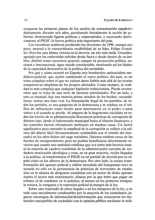 17(1 El poder de la identidml
ocuparon las primeras planas de los medios de comunicación españoles
diariamente durante seis años, paralizando literalmente la acción de go
bierno, destruyendo figuras políticas y empresariales, y socavando decisi
vamente al PSOE, la fuerza política más importante del país.
Los socialistas acabaron perdiendo las elecciones de 1996, aunque por
poco, merced a la extraordinaria credibilidad de su líder, Felipe Gonzá-
lez. Pero fue una última victoria en la derrota: un año más tarde, González,
agotado por las embestidas sufridas desde fuera y desde dentro de su ám-
bito, dimitió como secretario general, aunque su proyección política, na-
cional e internacional, sigue siendo considerable, mostrando así los límites
de la capacidad destructiva de la política del escándalo.
Por qué y cómo ocurrió en España este bombardeo antisocialista me-
diático/judicial, que acabó cambiando el curso político del país, es un
tema complejo sobre el que no existen datos fiables más allá de las teorías
conspirativas simplistas de los propios afectados. Como siempre, la reali-
dad es más compleja que cualquier hipótesis reduccionista. Puede aventu-
rarse que se trata de una serie de factores entrelazados. Por un lado, y
esto es esencial, hay una materia prima: muchos de los hechos «escanda-
losos» tenían una base real. La financiación ilegal de los partidos, de to-
dos los partidos, es una gangrena de la democracia y se traduce en el trá-
fico de influencias como medio para mantenerse en el poder o para
volver a él cuando se pierde. Al amparo de la hegemonía socialista en to-
dos los niveles de la administración florecieron prácticas de corrupción de
distinto tipo, desde el ladronzuelo municipal hasta el tiburón financiero, y
los controles fueron obviamente ineficaces en muchos casos. Un factor
significativo para entender la amplitud de la corrupción se refiere a la cul-
tura del dinero fácil (frecuentemente confundida con el triunfo del mer-
cado) en los años felices del auge socialista. Quienes estaban cerca de las
fuentes de enriquecimiento pero no podían beneficiarse directamente tu-
vieron que asumir una santidad cotidiana que era tanto más heroica cuan-
to la mayoría de cuadros socialistas de la administración carecían de ver-
dadera motivación ideológica y eran, en su gran mayoría, recién llegados
a la política, al transformarse el PSOE en un partido de aluvión por su rá-
pido éxito en los albores de la democracia. Por otro lado, la escasa trans-
formación del aparato policial y militar heredado del franquismo tuvo su
secuela no sólo en la persistencia de prácticas de terrorismo de estado,
sino en la alianza de dirigentes socialistas con un sector de dicho aparato
contra el sector más reaccionario, alianza por la que hubo que pagar un
tributo: el de condonar en la práctica, al menos en los primeros tiempos,
la tortura, la venganza y la represión policial al margen de la ley.
Sobre este trasfondo de actos ilegales o en los márgenes de la ley, y en
todo caso moralmente condenables por la mayoría de los ciudadanos, ju-
garon estrategias de información/desinformación que conectaron los ma-
teriales susceptibles de escándalo con la opinión pública mediante la utili-
 