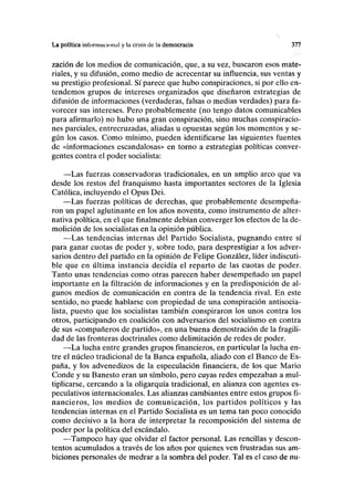 La política infornincional y la crisis de la democracia 377
zación de los medios de comunicación, que, a su vez, buscaron esos mate-
riales, y su difusión, como medio de acrecentar su influencia, sus ventas y
su prestigio profesional. Sí parece que hubo conspiraciones, si por ello en-
tendemos grupos de intereses organizados que diseñaron estrategias de
difusión de informaciones (verdaderas, falsas o medias verdades) para fa-
vorecer sus intereses. Pero probablemente (no tengo datos comunicables
para afirmarlo) no hubo una gran conspiración, sino muchas conspiracio-
nes parciales, entrecruzadas, aliadas u opuestas según los momentos y se-
gún los casos. Como mínimo, pueden identificarse las siguientes fuentes
de «informaciones escandalosas» en torno a estrategias políticas conver-
gentes contra el poder socialista:
—Las fuerzas conservadoras tradicionales, en un amplio arco que va
desde los restos del franquismo hasta importantes sectores de la Iglesia
Católica, incluyendo el Opus Dei.
—Las fuerzas políticas de derechas, que probablemente desempeña-
ron un papel aglutinante en los años noventa, como instrumento de alter-
nativa política, en el que finalmente debían converger los efectos de la de-
molición de los socialistas en la opinión pública.
—Las tendencias internas del Partido Socialista, pugnando entre sí
para ganar cuotas de poder y, sobre todo, para desprestigiar a los adver-
sarios dentro del partido en la opinión de Felipe González, líder indiscuti-
ble que en última instancia decidía el reparto de las cuotas de poder.
Tanto unas tendencias como otras parecen haber desempeñado un papel
importante en la filtración de informaciones y en la predisposición de al-
gunos medios de comunicación en contra de la tendencia rival. En este
sentido, no puede hablarse con propiedad de una conspiración antisocia-
lista, puesto que los socialistas también conspiraron los unos contra los
otros, participando en coalición con adversarios del socialismo en contra
de sus «compañeros de partido», en una buena demostración de la fragili-
dad de las fronteras doctrinales como delimitación de redes de poder.
—La lucha entre grandes grupos financieros, en particular la lucha en-
tre el núcleo tradicional de la Banca española, aliado con el Banco de Es-
paña, y los advenedizos de la especulación financiera, de los que Mario
Conde y su Banesto eran un símbolo, pero cuyas redes empezaban a mul-
tiplicarse, cercando a la oligarquía tradicional, en alianza con agentes es-
peculativos internacionales. Las alianzas cambiantes entre estos grupos fi-
nancieros, los medios de comunicación, los partidos políticos y las
tendencias internas en el Partido Socialista es un tema tan poco conocido
como decisivo a la hora de interpretar la recomposición del sistema de
poder por la política del escándalo.
—Tampoco hay que olvidar el factor personal. Las rencillas y descon-
tentos acumulados a través de los años por quienes ven frustradas sus am-
biciones personales de medrar a la sombra del poder. Tal es el caso de nu-
 