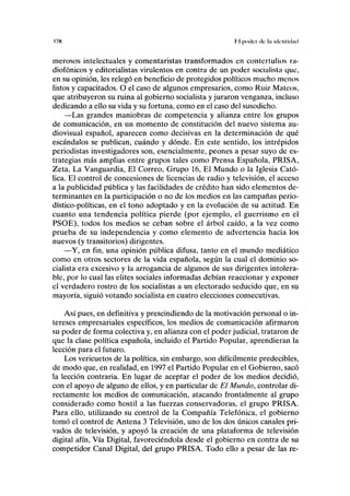 (7K líl poder de la ulciUtdutl
merosos intelectuales y comentaristas transformados en contertulios ra-
diofónicos y editorialistas virulentos en contra de un poder socialista que,
en su opinión, les relegó en beneficio de protegidos políticos mucho menos
listos y capacitados. O el caso de algunos empresarios, como Ruiz Mateos,
que atribuyeron su ruina al gobierno socialista y juraron venganza, incluso
dedicando a ello su vida y su fortuna, como en el caso del susodicho.
—Las grandes maniobras de competencia y alianza entre los grupos
de comunicación, en un momento de constitución del nuevo sistema au-
diovisual español, aparecen como decisivas en la determinación de qué
escándalos se publican, cuándo y dónde. En este sentido, los intrépidos
periodistas investigadores son, esencialmente, peones a pesar suyo de es-
trategias más amplias entre grupos tales como Prensa Española, PRISA,
Zeta, La Vanguardia, El Correo, Grupo 16, El Mundo o la Iglesia Cató-
lica. El control de concesiones de licencias de radio y televisión, el acceso
a la publicidad pública y las facilidades de crédito han sido elementos de-
terminantes en la participación o no de los medios en las campañas perio-
dístico-políticas, en el tono adoptado y en la evolución de su actitud. En
cuanto una tendencia política pierde (por ejemplo, el guerrismo en el
PSOE), todos los medios se ceban sobre el árbol caído, a la vez como
prueba de su independencia y como elemento de advertencia hacia los
nuevos (y transitorios) dirigentes.
—Y, en fin, una opinión pública difusa, tanto en el mundo mediático
como en otros sectores de la vida española, según la cual el dominio so-
cialista era excesivo y la arrogancia de algunos de sus dirigentes intolera-
ble, por lo cual las élites sociales informadas debían reaccionar y exponer
el verdadero rostro de los socialistas a un electorado seducido que, en su
mayoría, siguió votando socialista en cuatro elecciones consecutivas.
Así pues, en definitiva y prescindiendo de la motivación personal o in-
tereses empresariales específicos, los medios de comunicación afirmaron
su poder de forma colectiva y, en alianza con el poder judicial, trataron de
que la clase política española, incluido el Partido Popular, aprendieran la
lección para el futuro.
Los vericuetos de la política, sin embargo, son difícilmente predecibles,
de modo que, en realidad, en 1997 el Partido Popular en el Gobierno, sacó
la lección contraria. En lugar de aceptar el poder de los medios decidió,
con el apoyo de alguno de ellos, y en particular de El Mundo, controlar di-
rectamente los medios de comunicación, atacando frontalmente al grupo
considerado como hostil a las fuerzas conservadoras, el grupo PRISA.
Para ello, utilizando su control de la Compañía Telefónica, el gobierno
tomó el control de Antena 3 Televisión, uno de los dos únicos canales pri-
vados de televisión, y apoyó la creación de una plataforma de televisión
digital afín, Vía Digital, favoreciéndola desde el gobierno en contra de su
competidor Canal Digital, del grupo PRISA. Todo ello a pesar de las re-
 