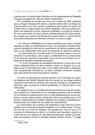 I ,;i polilii ,i IIII.II inai ion.il  l,i cusís tío la dcmoci.uM .17')
criminaciones recibidas desde Bruselas por los organismos de la Comisión
Europea encargados de velar por la libre competencia.
En el momento de escribir este texto, en el verano de 1997, pareciera
que la antigua estrategia del ordeno y mando estatal sobre los medios de
comunicación en el caso español confirma la pervivencia del poder del
Estado sobre la lógica propia del ámbito mediático. Ello me permite pro-
poner una hipótesis al lector, hipótesis verificable en el plazo de meses o
de unos pocos años: el efecto político contraproducente de dicha estrate-
gia, al igual que ocurrió con Berlusconi cuando obtuvo el control de los
seis canales nacionales de televisión en Italia. La razón es triple:
—La falta de credibilidad de un sistema mediático que repite el mismo
mensaje en todas sus manifestaciones lleva a la aparición de medios alter-
nativos (incluidas las televisiones autonómicas de distinta tendencia polí-
tica) o a su inutilización como canal de formación de opiniones políticas.
—La autonomía de los profesionales de los medios tiende a crear ex-
presiones no controladas, con el apoyo y solidaridad de los profesionales
en los casos de represión empresarial, como ocurrió en los medios de co-
municación durante la dictadura franquista.
—Y, en fin, la situación de monopolio informativo a través de la tele-
visión tradicional tiene los años contados, incluso en España, en la me-
dida en que la televisión por cable y por satélite desarrolle su implanta-
ción, proponiendo alternativas, en parte mediante emisiones situadas
fuera del control territorial del gobierno español.
En suma, la estrategia de control absoluto de la televisión por parte
del gobierno del Partido Popular más bien parece ser un ordago político
coyuntural para intentar alcanzar una mayoría absoluta en las siguientes
elecciones que un proyecto estatista perdurable. La historia dirá, a muy
corto plazo.
En cualquier caso, lo verdaderamente pertinente para nuestro propó-
sito analítico es la utilización de los escándalos políticos y de su difusión
en los medios de comunicación como el arma fundamental de actores po-
líticos, sectores empresariales y grupos de interés para luchar entre sí. Al
hacerlo, transformaron la política española para siempre, situándola pre-
ferentemente en el ámbito de los medios de comunicación.
Lo característico de la política del escándalo es que todos los actores
políticos que la practican quedan atrapados en la misma trama. El caza-
dor de hoy es la presa de mañana. Un ejemplo que viene al caso es la
aventura de Berlusconi en Italia. Los hechos son conocidos: explotó su
control de las tres cadenas de televisión privadas para montar una cam-
paña devastadora contra el corrupto sistema político italiano78
. Luego
78
Walter, 1994.
 