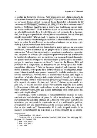 IS El poder de la identidad
el núcleo de la pureza religiosa. Perojíl conjunto del islam comparteja^
alabanza de los sacrificios necesarios para responder a la llamada de Dios
(al da'wah). Como afirmó Hassan al Baña, fundador y dirigente de ta^
Hermandad NTu^Tmaña, asesinado en 1949:, «El Corán es nuestra consti-
tución, el Profeta es nuestro"guía; la muerte por la gloria de Alá es nues-
tra mayor ambición»29
. El fin último de todas las acciones humanas debe
ser el establecimiento de la ley de Dios sobre el conjunto de la humani-
dad, con lo que se pondrá fin a la oposición actual entre Dar al Islam (el
mundo musulmán) y Dar al Harb (el mundo no musulmán).
En este marco cultural/religioso/político, la identidad islámica se cons-
truye en virtud de una deconstrucción doble, efectuada por los actores so-
ciales y por las instituciones de la sociedad.
Los actores sociales deben deconstruirse como sujetos, ya sea como
individuos, como miembros de un grupo étnico o como ciudadanos de
una nación. Además, las mujeres deben someterse a sus hombres guardia-
nes, ya que se las induce a que se realicen primordialmente en el marco de
la familia: «Los hombres son los protectores y mantenedores de las muje-
res porque Dios ha otorgado a los unos mayor (fuerza) que a las otras y
porque las mantienen con sus medios»30
. Como escribe Bassam Tibi, «el
principio de la subjetividad de Habermas es una herejía para los funda-
mentalistas islámicos»31
. Sólo en la umma puede el individuo ser plena-
mente él mismo, como parte de la confraternidad de los creyentes, meca-
nismo básico igualador que proporciona sostén y solidaridad mutuos y un
sentido compartido. Por otra parte, el mismo estado-nación debe negar su
identidad: al dawla islamiyya (el estado islámico), basado en la sharia,
tiene prioridad sobre el estado-nación (al dawla qawmiyya). Esta proposi-
ción es particularmente efectiva en el Oriente Próximo, región donde, se-
gún Tibi, «el estado-nación es ajeno y virtualmente impuesto a sus partes
[...] La cultura política del nacionalismo secular no es sólo una novedad
en el Oriente Próximo, sino que incluso permanece en la superficie de las
sociedades implicadas»32
.
Sin embargo, y esto es esencial, el fundamentalismo islámico no es un
movimiento tradicionalista. A pesar de todos los esfuerzos de exégesis
para arraigar la identidad islámica en la historia y los textos sagrados, los
islamistas, por motivo de la resistencia social y la sublevación política,
prosiguieron con una reconstrucción de la identidad cultural que, de he-
cho, es hipermoderna33
. Como escribe Al Azmeh, «la politización de lo
sagrado, la sacralización de la política y la transformación de las institu-
29
Citado por Hiro, 1989, pág. 63.
30
Corán, sura IV, v. 34 (trad. de Abdullah Yusuf Alí, 1988. Véase Hiro, 1989, pág. 202);
Delcroix, 1995; Gerami, 1996.
31
Tibi, 1992b, pág. 8.
52
Tibi, 1992b, pág. 5.
33
Gole, 1995.
 