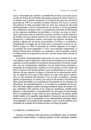 IHO II (xxlcí ilc la uKiilHlad
creó, en tres meses, un «partido» a medida (For/a Italia, bautizado así por
el grito de ánimo de los hinchas del equipo nacional de fútbol italiano) y,
en alianza con el partido neofascista y la Liga Norte, ganó las elecciones
generales de 1994 y se convirtió en primer ministro. En teoría, el control
del gobierno le daba autoridad sobre las otras tres cadenas de televisión
gubernamentales. Pero la autonomía de los medios y de los periodistas
fue sólidamente afirmada. Pese a la abrumadora presencia de Berlusconi
en las empresas mediáticas (en periódicos y revistas, así como en televi-
sión), tan pronto como se convirtió en primer ministro, el poder judicial y
los medios, de nuevo juntos, lanzaron un resuelto asalto sobre sus fraudes
financieros y comisiones ocultas, socavando sus negocios, llevando a la
justicia a algunos de sus socios, procesándolo a él mismo y, en definitiva,
perjudicando su imagen de tal modo que el parlamento censuró su go-
bierno. Luego, en 1996, el electorado lo rechazó, eligiendo en su lugar a
la coalición de centro-izquierda L' Ulivo, cuyo principal componente, el
Partito Democrático di Sinistra, ex comunista y ahora socialista, todavía
no había estado en el gobierno nacional y, de este modo, había salvado su
reputación.
La lección, extremadamente importante, de esta evolución de la polí-
tica italiana es que la influencia empresarial abrumadora en los medios no
equivale al control político en la política informacional. El sistema mediá-
tico, con sus vinculaciones simbólicas con las instituciones judiciales y
procesales de la democracia, establece su ritmo propio y recibe señales de
todo el espectro del sistema político, para transformarlas en ventas e in-
fluencia, sin que importe el origen y el destino de las repercusiones políti-
cas. La regla de oro es que lo más valioso es lo que tiene mayor repercu-
sión en una situación determinada. Una vez que un político o partido
pierde la importancia, no vuelve a ser tema de las noticias. El sistema po-
lítico queda absorbido en la turbulencia interminable de los informes, las
filtraciones, las contrafiltraciones y la creación de escándalos de los me-
dios. Sin duda, algunos osados estrategas políticos tratan de montar al ti-
gre, situándose ellos mismos en las empresas mediáticas, estableciendo
alianzas y seleccionando y cronometrando las descargas de información.
Esto es exactamente lo que trató de hacer Berlusconi. Su destino acabó
siendo similar al de aquellos especuladores financieros que pretendieron
conocer el curso de la navegación en los impredecibles mercados finan-
cieros globales. En la política del escándalo, como en otros ámbitos de la
sociedad red, el poder de los flujos arrolla a los flujos de poder.
LA CRISIS DE LA DEMOCRACIA
Unamos los distintos hilos que hemos identificado sobre la transfor-
mación del estado-nación y el proceso político en las sociedades contem-
 
