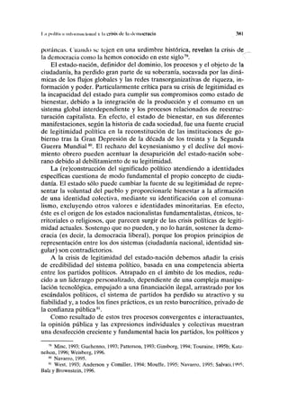 I .1 pulfliui mloi IIIIH loiinl v ln crisis do la democracia 381
poráneas. Cuando se tejen en una urdimbre histórica, revelan la crisis de
la democracia como la hemos conocido en este siglo79
.
El estado-nación, definidor del dominio, los procesos y el objeto de la
ciudadanía, ha perdido gran parte de su soberanía, socavada por las diná-
micas de los flujos globales y las redes transorganizativas de riqueza, in-
formación y poder. Particularmente crítica para su crisis de legitimidad es
la incapacidad del estado para cumplir sus compromisos como estado de
bienestar, debido a la integración de la producción y el consumo en un
sistema global interdependiente y los procesos relacionados de reestruc-
turación capitalista. En efecto, el estado de bienestar, en sus diferentes
manifestaciones, según la historia de cada sociedad, fue una fuente crucial
de legitimidad política en la reconstitución de las instituciones de go-
bierno tras la Gran Depresión de la década de los treinta y la Segunda
Guerra Mundial80
. El rechazo del keynesianismo y el declive del movi-
miento obrero pueden acentuar la desaparición del estado-nación sobe-
rano debido al debilitamiento de su legitimidad.
La (re)construcción del significado político atendiendo a identidades
específicas cuestiona de modo fundamental el propio concepto de ciuda-
danía. El estado sólo puede cambiar la fuente de su legitimidad de repre-
sentar la voluntad del pueblo y proporcionarle bienestar a la afirmación
de una identidad colectiva, mediante su identificación con el comuna-
lismo, excluyendo otros valores e identidades minoritarias. En efecto,
éste es el origen de los estados nacionalistas fundamentalistas, étnicos, te-
rritoriales o religiosos, que parecen surgir de las crisis políticas de legiti-
midad actuales. Sostengo que no pueden, y no lo harán, sostener la demo-
cracia (es decir, la democracia liberal), porque los propios principios de
representación entre los dos sistemas (ciudadanía nacional, identidad sin-
gular) son contradictorios.
A la crisis de legitimidad del estado-nación debemos añadir la crisis
de credibilidad del sistema político, basada en una competencia abierta
entre los partidos políticos. Atrapado en el ámbito de los medios, redu-
cido a un liderazgo personalizado, dependiente de una compleja manipu-
lación tecnológica, empujado a una financiación ilegal, arrastrado por los
escándalos políticos, el sistema de partidos ha perdido su atractivo y su
fiabilidad y, a todos los fines prácticos, es un resto burocrático, privado de
la confianza pública81
.
Como resultado de estos tres procesos convergentes e interactuantes,
la opinión pública y las expresiones individuales y colectivas muestran
una desafección creciente y fundamental hacia los partidos, los políticos y
79
Mine, 1993; Guehenno, 1993; Patterson, 1993; Ginsborg, 1994; Touraine, 1995b; Katz-
nelson, 1996; Weisberg, 1996.
80
Navarro, 1995.
81
West, 1993; Anderson y Comiller, 1994; Mouffe, 1995; Navarro, 1995; Salvali,1995;
Balz y Brownstein, 1996.
 