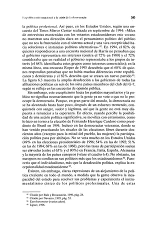I ;i pollliin inloimili IIMIHI v l'i crisis do la democracia 383
la política profesional. Así pues, en los Estados Unidos, según una en-
cuesta del Times Mirror Center realizada en septiembre de 1994: «Miles
de entrevistas mantenidas con los votantes estadounidenses este verano
no muestran una dirección clara en el pensamiento político del público
que no sea la frustración con el sistema actual y una viva receptividad ha-
cia soluciones e instancias políticas alternativas»82
. En 1994, el 82% de
quienes respondieron a una encuesta nacional de Harris no pensaban que
el gobierno representara sus intereses (contra el 72% en 1980) y el 72%
consideraba que en realidad el gobierno representaba a los grupos de in-
terés (el 68% identificaba estos grupos como intereses comerciales); en la
misma línea, una encuesta Roper de 1995 descubría que el 68% de quie-
nes respondían pensaban que no había muchas diferencias entre republi-
canos y demócratas y el 82% deseaba que se creara un nuevo partido83
.
La figura 6.3 muestra la amplia desafección a los gobiernos de todas las
afiliaciones políticas en seis de ios siete países miembros del club del G-7,
según se refleja en las encuestas de opinión pública.
Sin embargo, este escepticismo hacia los partidos mayoritarios y la po-
lítica no significa necesariamente que la gente ya no vote o que no le pre-
ocupe la democracia. Porque, en gran parte del mundo, la democracia no
se ha alcanzado hasta hace poco, después de un esfuerzo tremendo, con-
quistada con sangre, sudor y lágrimas, así que la gente no está muy dis-
puesta a renunciar a la esperanza. En efecto, cuando percibe la posibili-
dad de una acción política significativa, se moviliza con entusiasmo, como
lo hizo en torno a la elección de Fernando Henrique Cardoso como presi-
dente de Brasil en 1994. Incluso en las democracias veteranas, donde se
han venido practicando los rituales de las elecciones libres durante dos-
cientos años (excepto para la mitad del pueblo, las mujeres) la participa-
ción política pasa por altibajos. No se vota mucho en los Estados Unidos
(49% en las elecciones presidenciales de 1996; 54% en las de 1992; 51%
en las de 1984; 68% en las de 1968), pero las tasas de participación suelen
ser elevadas (entre el 65% y el 80%) en Francia, Italia, España, Alemania
y la mayoría de los países europeos (véase el cuadro 6.4). No obstante, los
europeos no confían en sus políticos más que los estadounidenses84
. Pare-
cería que el individualismo, más que la desafección política, explica la ex-
cepcionalidad estadounidense85
.
Existen, sin embargo, claras expresiones de un alejamiento de la polí-
tica creciente en todo el mundo, a medida que la gente observa la inca-
pacidad del estado para resolver sus problemas y experimenta el instru-
mentalismo cínico de los políticos profesionales. Una de estas
82
Citado por Balz y Brownstein, 1996, pág. 28.
83
Citado por Navarro, 1995, pág. 55.
84
Eurobarometer (varios años).
85
Lipset, 1996.
 