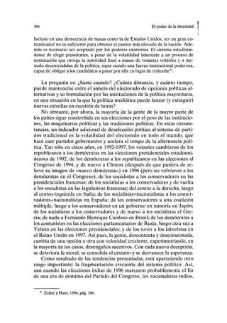 386 El poder de la identidad
Incluso en una democracia de masas como la de Estados Unidos, ser un gran co-
municador no es suficiente para obtener el puesto más elevado de la nación. Ade-
más es necesario ser aceptado por los poderes existentes. El sistema estadouni-
dense de elegir presidentes, a pesar de la volatilidad inherente a un proceso de
nominación que otorga la autoridad final a masas de votantes volátiles y a me-
nudo desentendidas de la política, sigue siendo una fuerza institucional poderosa,
capaz de obligar a los candidatos a pasar por ella en lugar de rodearla87
.
La pregunta es: ¿hasta cuando? ¿Cuánta distancia, y cuánto tiempo,
puede mantenerse entre el anhelo del electorado de opciones políticas al-
ternativas y su formulación por las instituciones de la política mayoritaria,
en una situación en la que la política mediática puede lanzar (y extinguir)
nuevas estrellas en cuestión de horas?
No obstante, por ahora, la mayoría de la gente de la mayor parte de
los países sigue constreñida en sus elecciones por el peso de las institucio-
nes, las maquinarias políticas y las tradiciones políticas. En estas circuns-
tancias, un indicador adicional de desafección política al sistema de parti-
dos tradicional es la volatilidad del electorado en todo el mundo, que
hace caer partidos gobernantes y acelera el tempo de la alternancia polí-
tica. Tan sólo en cinco años, en 1992-1997, los votantes cambiaron de los
republicanos a los demócratas en las elecciones presidenciales estadouni-
denses de 1992, de los demócratas a los republicanos en las elecciones al
Congreso de 1994, y de nuevo a Clinton (después de que pusiera de re-
lieve su imagen de «nuevo demócrata») en 1996 (pero no volvieron a los
demócratas en el Congreso); de los socialistas a los conservadores en las
presidenciales francesas; de los socialistas a los conservadores y de vuelta
a los socialistas en las legislativas francesas; del centro a la derecha, luego
al centro-izquierda en Italia; de los socialistas+nacionalistas a los conser-
vadores+nacionalistas en España; de los conservadores a una coalición
múltiple, luego a los conservadores en un gobierno en minoría en Japón;
de los socialistas a los conservadores y de nuevo a los socialistas el Gre-
cia; de nada a Fernando Henrique Cardoso en Brasil; de los demócratas a
los comunistas en las elecciones parlamentarias de Rusia, luego otra vez a
Yeltsin en las elecciones presidenciales; y de los tories a los laboristas en
el Reino Unido en 1997. Así pues, la gente, descontenta y descorazonada,
cambia de una opción a otra con velocidad creciente, experimentando, en
la mayoría de los casos, desengaños sucesivos. Con cada nueva decepción,
se deteriora la moral, se consolida el cinismo y se desvanece la esperanza.
Como resultado de las tendencias presentadas, está apareciendo otro
rasgo importante: la fragmentación creciente del sistema político. Así,
aun cuando las elecciones indias de 1996 marcaron probablemente el fin
de una era de dominio del Partido del Congreso, los nacionalistas indios,
87
Zaller y Hunt, 1994, pág. 386.
 