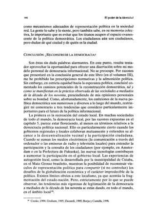 IKH El poder de la identidad
como mecanismos adecuados de representación política en la sociedad
red. La gente lo sabe y lo siente, pero también sabe, en su memoria colec-
tiva, lo importante que es evitar que los tiranos ocupen el espacio evanes-
cente de la política democrática. Los ciudadanos aún son ciudadanos,
pero dudan de qué ciudad y de quién es la ciudad.
CONCLUSIÓN: ¿RECONSTRUIR LA DEMOCRACIA?
Son éstas sin duda palabras alarmantes. En este punto, resulta tenta-
dor aprovechar la oportunidad para ofrecer una disertación sobre mi mo-
delo personal de democracia informacional. No se preocupe. Por razones
que presentaré en la conclusión general de este libro (en el volumen III),
me he prohibido las prescripciones normativas y la admonición política.
Sin embargo, en estricta equidad hacia la esperanza política, concluiré co-
mentado los caminos potenciales de la reconstrucción democrática, tal y
como se manifiestan en la práctica observada de las sociedades a mediados
de la década de los noventa, prescindiendo de mis opiniones personales
sobre su bondad. Como, afortunadamente, los embriones de la nueva po-
lítica democrática son numerosos y diversos a lo largo del mundo, restrin-
giré mi comentario a tres tendencias que considero particularmente im-
portantes para el futuro de la política informacional.
La primera es la recreación del estado local. En muchas sociedades
de todo el mundo, la democracia local, por las razones expuestas en el
capítulo 5, parece estar floreciendo, al menos en términos relativos a la
democracia política nacional. Ello es particularmente cierto cuando los
gobiernos regionales y locales colaboran mutuamente y extienden su al-
cance a la descentralización vecinal y la participación ciudadana.
Cuando se suman los medios electrónicos (la comunicación a través del
ordenador o las emisoras de radio y televisión locales) para extender la
participación y la consulta de los ciudadanos (por ejemplo, en Amster-
dam o en la Prefectura de Fukuoka), las nuevas tecnologías contribuyen
a aumentar la participación en el gobierno local. Las experiencias de
autogestión local, como la desarrollada por la municipalidad de Cuiaba,
en el Mato Grosso brasileño, muestran la posibilidad de reconstruir vín-
culos de representación política para compartir (si no controlar) los
desafíos de la globalización económica y el carácter impredecible de la
política. Existen límites obvios a este localismo, ya que acentúa la frag-
mentación del estado-nación. Pero, estrictamente por lo que se puede
observar, las tendencias más vigorosas de legitimación de la democracia
a mediados de la década de los noventa se están dando, en todo el mundo,
en el ámbito local89
.
89
Cooke, 1994; Graham, 1995; Ziccardi, 1995; Borja y Castells, 1996.
 