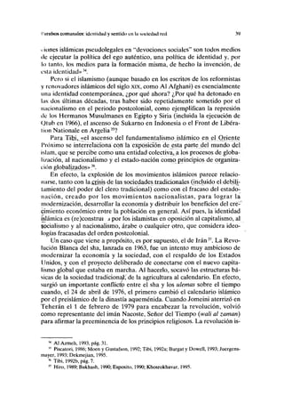 Piirnlsos comumilcs: identidad y sentido en l< soeiedsid red 39
i iones islámicas pseudolegales en "devociones sociales" son todos medios
de ejecutar la política del ego auténtico, una política de identidad y, por
lo tanto, los medios para la formación misma, de hecho la invención, de
esta identidad»34
.
Pero si el islamismo (aunque basado en los escritos de los reformistas
y renovadores islámicos del siglo xix, como Al Afghani) es esencialmente
una identidad contemporánea, ¿por qué ahora? ¿Por qué ha detonado en
las dos últimas décadas, tras haber sido repetidamente sometido por el
nacionalismo en el periodo postcolonial, como ejemplifican la represión
tic los Hermanos Musulmanes en Egipto y Siria (incluida la ejecución de
Otub en 1966), el ascenso de Sukarno en Indonesia o el Front de Libera-
tion Nationale en Argelia35
?
Para Tibi, «el ascenso del fundamentalismo islámico en el Oriente
Próximo se interrelaciona con la exposición de esta parte del mundo del
islam, que se percibe como una entidad colectiva, a los procesos de globa-
lización, al nacionalismo y el estado-nación como principios de organiza-
ción globalízadps»36
.
En efecto, la explosión de los movimientos islámicos parece relacio-
narse, tanto con lajcrisis de las sociedades tradicionales (incluido el debili-
tamiento del poder del clero tradicional) como con el fracaso del estado-
nación, creado por los movimientos nacionalistas, para lograr la
modernización, desarrollar la economía y distribuir los beneficios del cre-
cimiento económico entre la población en general. Así pues, la identidad
islámica es (re)construi s por los islamístas en oposición al capitalismo, al
socialismo y al nacionalismo, árabe o cualquier otro, que considera ideo-
logías fracasadas del orden postcolonial.
Un caso que viene a propósito, es por supuesto, el de Irán37
. La Revo-
lución Blanca del sha, lanzada en 1963, fue un intento muy ambicioso de
modernizar la economía y la sociedad, con el respaldo de los Estados
Unidos, y con el proyecto deliberado de conectarse con el nuevo capita-
lismo global que estaba en marcha. Al hacerlo, socavó las estructuras bá-
sicas de la sociedad tradicional de la agricultura al calendario. En efecto,
surgió un importante conflictp entre el sha y los ulemas sobre el tiempo
cuando, el 24 de abril de 1976, el primero cambió el calendario islámico
por el preislámico de la dinastía aqueménida. Cuando Jomeini aterrizó en
Teherán el 1 de febrero de 1979 para encabezar la revolución, volvió
como representante del imán Nacoste, Señor del Tiempo (yvali al zamari)
para afirmar la preeminencia de los principios religiosos. La revolución is-
M
Al Azmeh, 1993, pág. 31.
w
Piscatori, 1986; Moen y Gustafson, 1992; Tibi, 1992a; Burgat y Dowell, 1993; Juergens-
mayer, 1993; Dekmejian, 1995.
" Tibi, 1992b, pág. 7.
" Hiro, 1989; Bakhash, 1990; Esposito, 1990; Khosrokhavar, 1995.
 