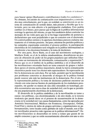 ('MI I I poik-i <lc l;i lilcliliil;ul
para buscar apoyo (Buchanan) y contribuciones (todos los candidatos)'".
No obstante, los canales de comunicación eran inspeccionados y controla-
dos muy estrechamente, por lo que, en realidad, se convirtieron en un sis-
tema de comunicación de sentido único, más potente y flexible que la te-
levisión, pero no más abierto a la participación ciudadana. Esto podría
cambiar en el futuro, pero parece que la lógica de la política informacional
restringe la apertura del sistema, ya que los candidatos deben controlar los
mensajes de sus redes para que no se les haga responsables de posturas o
declaraciones que sean perjudiciales o que no conecten con el electorado.
Un control político estricto y la apertura electrónica parecen excluirse mu-
tuamente en el sistema presente. Así pues, mientras los partidos políticos y
las campañas organizadas controlen el proceso político, la participación
electrónica de los ciudadanos será relegada en la política informacional en
lo referente a las elecciones formales y la toma de decisiones.
Por otra parte, Steve Bartz, en el caso del movimiento ecologista, y
Matthew Zook, en el de la milicia estadounidense, descubrieron un pro-
ceso de obtención de poder de los grupos populares que utilizaban Inter-
net como un instrumento de información, comunicación y organización94
.
Parece que es en el ámbito de la política simbólica y en el desarrollo de
las movilizaciones orientadas hacia un tema concreto de grupos e indivi-
duos ajenos al sistema político mayoritario, donde la nueva comunicación
electrónica puede tener los efectos más espectaculares. Su repercusión so-
bre la democracia no está clara. Por un lado, permitir que la movilización
por problemas concretos se desarrolle al margen de la política formal
puede socavar aún más las instituciones de la democracia. Por el otro, si
la representación política y la toma de decisiones pudieran encontrar un
vínculo con estas nuevas fuentes de participación de los ciudadanos preo-
cupados, sin quedar en manos de una élite entendida en tecnología, po-
dría reconstruirse una nueva clase de sociedad civil, con lo que se permiti-
ría una popularización electrónica de la democracia.
El desarrollo de la política simbólica y de la movilización en torno a
causas «no políticas», sea electrónicamente o de otro modo, es la tercera
tendencia que puede darse en el proceso de reconstrucción de la demo-
cracia en la sociedad red. Las causas humanitarias, como las apoyadas por
Amnistía Internacional, Médicos sin Fronteras, Greenpeace, Oxfam,
Food First y cientos de miles de grupos activistas y organizaciones no gu-
bernamentales, tanto locales como globales de todo el mundo, son el fac-
tor movilizador proactivo más vigoroso en la política informacional95
. Es-
tas movilizaciones se desarrollan en torno a temas que gozan de un
amplio consenso y que no están necesariamente alineados con uno u otro
Klinenberg y Perrin, 1996.
Bartz, 1996; Zook, 1996.
Guehenno, 1993.
 