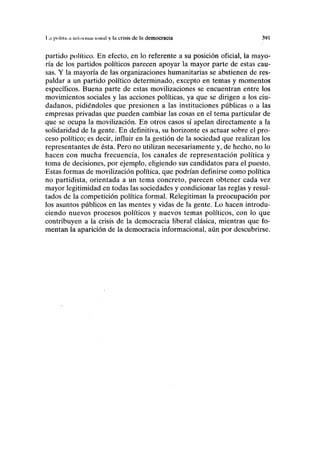 la poliin ,i iiit< ii iiuii'itnuil y la crisis de la democracia 391
partido político. En efecto, en lo referente a su posición oficial, la mayo-
ría de los partidos políticos parecen apoyar la mayor parte de estas cau-
sas. Y la mayoría de las organizaciones humanitarias se abstienen de res-
paldar a un partido político determinado, excepto en temas y momentos
específicos. Buena parte de estas movilizaciones se encuentran entre los
movimientos sociales y las acciones políticas, ya que se dirigen a los ciu-
dadanos, pidiéndoles que presionen a las instituciones públicas o a las
empresas privadas que pueden cambiar las cosas en el tema particular de
que se ocupa la movilización. En otros casos sí apelan directamente a la
solidaridad de la gente. En definitiva, su horizonte es actuar sobre el pro-
ceso político; es decir, influir en la gestión de la sociedad que realizan los
representantes de ésta. Pero no utilizan necesariamente y, de hecho, no lo
hacen con mucha frecuencia, los canales de representación política y
toma de decisiones, por ejemplo, eligiendo sus candidatos para el puesto.
Estas formas de movilización política, que podrían definirse como política
no partidista, orientada a un tema concreto, parecen obtener cada vez
mayor legitimidad en todas las sociedades y condicionar las reglas y resul-
tados de la competición política formal. Relegitiman la preocupación por
los asuntos públicos en las mentes y vidas de la gente. Lo hacen introdu-
ciendo nuevos procesos políticos y nuevos temas políticos, con lo que
contribuyen a la crisis de la democracia liberal clásica, mientras que fo-
mentan la aparición de la democracia informacional, aún por descubrirse.
 