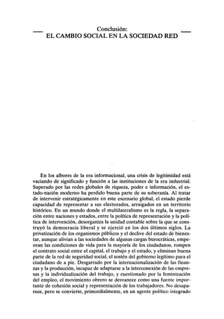 Conclusión:
EL CAMBIO SOCIAL EN LA SOCIEDAD RED
En los albores de la era informacional, una crisis de legitimidad está
vaciando de significado y función a las instituciones de la era industrial.
Superado por las redes globales de riqueza, poder e información, el es-
tado-nación moderno ha perdido buena parte de su soberanía. Al tratar
de intervenir estratégicamente en este escenario global, el estado pierde
capacidad de representar a sus electorados, arraigados en un territorio
histórico. En un mundo donde el multilateralismo es la regla, la separa-
ción entre naciones y estados, entre la política de representación y la polí-
tica de intervención, desorganiza la unidad contable sobre la que se cons-
truyó la democracia liberal y se ejerció en los dos últimos siglos. La
privatización de los organismos públicos y el declive del estado de bienes-
tar, aunque alivian a las sociedades de algunas cargas burocráticas, empe-
oran las condiciones de vida para la mayoría de los ciudadanos, rompen
el contrato social entre el capital, el trabajo y el estado, y eliminan buena
parte de la red de seguridad social, el sostén del gobierno legítimo para el
ciudadano de a pie. Desgarrado por la internacionalización de las finan-
zas y la producción, incapaz de adaptarse a la interconexión de las empre-
sas y la individualización del trabajo, y cuestionado por la feminización
del empleo, el movimiento obrero se desvanece como una fuente impor-
tante de cohesión social y representación de los trabajadores. No desapa-
rece, pero se convierte, primordialmente, en un agente político integrado
 