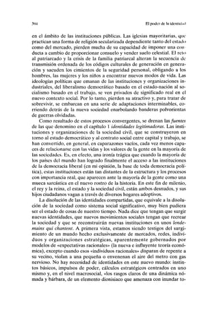 y>4 El poder de lii idcnlidml
en el ámbito de las instituciones públicas. Las iglesias mayoritarias, que
practican una forma de religión secularizada dependiente tanto del estado
como del mercado, pierden mucha de su capacidad de imponer una con
ducta a cambio de proporcionar consuelo y vender suelo celestial. El reto
al patriarcado y la crisis de la familia patriarcal alteran la secuencia de
transmisión ordenada de los códigos culturales de generación en genera-
ción y sacuden los cimientos de la seguridad personal, obligando a los
hombres, las mujeres y los niños a encontrar nuevos modos de vida. Las
ideologías políticas que emanan de las instituciones y organizaciones in-
dustriales, del liberalismo democrático basado en el estado-nación al so-
cialismo basado en el trabajo, se ven privados de significado real en el
nuevo contexto social. Por lo tanto, pierden su atractivo y, para tratar de
sobrevivir, se embarcan en una serie de adaptaciones interminables, co-
rriendo detrás de la nueva sociedad enarbolando banderas polvorientas
de guerras olvidadas.
Como resultado de estos procesos convergentes, se drenan las fuentes
de las que denomino en el capítulo 1 identidades legitimadoras. Las insti-
tuciones y organizaciones de la sociedad civil, que se construyeron en
torno al estado democrático y al contrato social entre capital y trabajo, se
han convertido, en general, en caparazones vacíos, cada vez menos capa-
ces de relacionarse con las vidas y los valores de la gente en la mayoría de
las sociedades. Es, en efecto, una ironía trágica que cuando la mayoría de
los países del mundo han logrado finalmente el acceso a las instituciones
de la democracia liberal (en mi opinión, la base de toda democracia polí-
tica), estas instituciones están tan distantes de la estructura y los procesos
con importancia real, que aparecen ante la mayoría de la gente como una
mueca sarcástica en el nuevo rostro de la historia. En este fin de milenio,
el rey y la reina, el estado y la sociedad civil, están ambos desnudos, y sus
hijos ciudadanos vagan a través de diversos hogares adoptivos.
La disolución de las identidades compartidas, que equivale a la disolu-
ción de la sociedad como sistema social significativo, muy bien pudiera
ser el estado de cosas de nuestro tiempo. Nada dice que tengan que surgir
nuevas identidades, que nuevos movimientos sociales tengan que recrear
la sociedad y que se reconstruirán nuevas instituciones en unos lende-
mains qui chantent. A primera vista, estamos siendo testigos del surgi-
miento de un mundo hecho exclusivamente de mercados, redes, indivi-
duos y organizaciones estratégicas, aparentemente gobernados por
modelos de «expectativas racionales» (la nueva e influyente teoría econó-
mica), excepto cuando esos «individuos racionales» disparan de repente a
su vecino, violan a una pequeña o envenenan el aire del metro con gas
nervioso. No hay necesidad de identidades en este nuevo mundo: instin-
tos básicos, impulsos de poder, cálculos estratégicos centrados en uno
mismo y, en el nivel macrosocial, «los rasgos claros de una dinámica nó-
mada y bárbara, de un elemento dionisiaco que amenaza con inundar to-
 