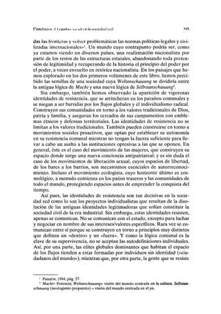 Conclusión II elimino MK-IIII CU la socicclml red .w>
das las fronteras y volver problemáticas las normas políticas-legales y civi-
lizadas internacionales»'. Un mundo cuyo contrapunto podría ser, como
ya estamos viendo en diversos países, una reafirmación nacionalista por
parte de los restos de las estructuras estatales, abandonando toda preten-
sión de legitimidad y recuperando de la historia el principio del poder por
el poder, a veces envuelto en retórica nacionalista. En los paisajes que he-
mos explorado en los dos primeros volúmenes de este libro, hemos perci-
bido las semillas de una sociedad cuya Weltanschauung se dividiría entre
la antigua lógica de Macht y una nueva lógica de Selbstanschauung2
.
Sin embargo, también hemos observado la aparición de vigorosas
identidades de resistencia, que se atrincheran en los paraísos comunales y
se niegan a ser barridas por los flujos globales y el individualismo radical.
Construyen sus comunidades en torno a los valores tradicionales de Dios,
patria y familia, y aseguran los cercados de sus campamentos con emble-
mas étnicos y defensas territoriales. Las identidades de resistencia no se
limitan a los valores tradicionales. También pueden construirse en torno a
movimientos sociales proactivos, que optan por establecer su autonomía
en su resistencia comunal mientras no tengan la fuerza suficiente para lle-
var a cabo un asalto a las instituciones opresivas a las que se oponen. En
general, éste es el caso del movimiento de las mujeres, que construyen su
espacio donde surge una nueva conciencia antipatriarcal; y es sin duda el
caso de los movimientos de liberación sexual, cuyos espacios de libertad,
de los bares a los barrios, son mecanismos esenciales de autorreconoci-
miento. Incluso el movimiento ecologista, cuyo horizonte último es cos-
mológico, a menudo comienza en los patios traseros y las comunidades de
todo el mundo, protegiendo espacios antes de emprender la conquista del
tiempo.
Así pues, las identidades de resistencia son tan decisivas en la socie-
dad red como lo son los proyectos individualistas que resultan de la diso-
lución de las antiguas identidades legitimadoras que solían constituir la
sociedad civil de la era industrial. Sin embargo, estas identidades resisten,
apenas se comunican. No se comunican con el estado, excepto para luchar
y negociar en nombre de sus intereses/valores específicos. Rara vez se co-
munican entre sí porque se construyen en torno a principios muy distintos
que definen un «dentro» y un «fuera». Y como la lógica comunal es la
clave de su supervivencia, no se aceptan las autodefiniciones individuales.
Así, por una parte, las élites globales dominantes que habitan el espacio
de los flujos tienden a estar formadas por individuos sin identidad («ciu-
dadanos del mundo»); mientras que, por otra parte, la gente que se resiste
1
Panarin, 1994, pág. 37.
2
Macht= Potencia; Weltanschauung= visión del mundo centrada en la cultura. Selbstan-
schauung (neologismo propuesto) = visión del mundo centrada en el yo.
 