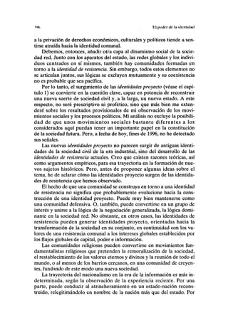 w> El poder de IH HICIUKIIUI
a la privación de derechos económicos, culturales y políticos tiende a sen-
tirse atraída hacia la identidad comunal.
Debemos, entonces, añadir otra capa al dinamismo social de la socie-
dad red. Junto con los aparatos del estado, las redes globales y los indivi-
duos centrados en sí mismos, también hay comunidades formadas en
torno a la identidad de resistencia. Sin embargo, todos estos elementos no
se articulan juntos, sus lógicas se excluyen mutuamente y su coexistencia
no es probable que sea pacífica.
Por lo tanto, el surgimiento de las identidades proyecto (véase el capí-
tulo 1) se convierte en la cuestión clave, capaz en potencia de reconstruir
una nueva suerte de sociedad civil y, a la larga, un nuevo estado. A este
respecto, no seré prescriptivo ni profético, sino que más bien me exten-
deré sobre los resultados provisionales de mi observación de los movi-
mientos sociales y los procesos políticos. Mi análisis no excluye la posibili-
dad de que unos movimientos sociales bastante diferentes a los
considerados aquí puedan tener un importante papel en la constitución
de la sociedad futura. Pero, a fecha de hoy, fines de 1996, no he detectado
sus señales.
Las nuevas identidades proyecto no parecen surgir de antiguas identi-
dades de la sociedad civil de la era industrial, sino del desarrollo de las
identidades de resistencia actuales. Creo que existen razones teóricas, así
como argumentos empíricos, para esa trayectoria en la formación de nue-
vos sujetos históricos. Pero, antes de proponer algunas ideas sobre el
tema, he de aclarar cómo las identidades proyecto surgen de las identida-
des de resistencia que hemos observado.
El hecho de que una comunidad se construya en torno a una identidad
de resistencia no significa que probablemente evolucione hacia la cons-
trucción de una identidad proyecto. Puede muy bien mantenerse como
una comunidad defensiva. O, también, puede convertirse en un grupo de
interés y unirse a la lógica de la negociación generalizada, la lógica domi-
nante en la sociedad red. No obstante, en otros casos, las identidades de
resistencia pueden generar identidades proyecto, orientadas hacia la
transformación de la sociedad en su conjunto, en continuidad con los va-
lores de una resistencia comunal a los intereses globales establecidos por
los flujos globales de capital, poder e información.
Las comunidades religiosas pueden convertirse en movimientos fun-
damentalistas religiosos que pretenden la remoralización de la sociedad,
el restablecimiento de los valores eternos y divinos y la reunión de todo el
mundo, o al menos de los barrios cercanos, en una comunidad de creyen-
tes, fundando de este modo una nueva sociedad.
La trayectoria del nacionalismo en la era de la información es más in-
determinada, según la observación de la experiencia reciente. Por una
parte, puede conducir al atrincheramiento en un estado-nación recons-
truido, relegitimándolo en nombre de la nación más que del estado. Por
 