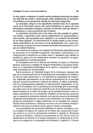 Conclusión: F.l cniuhln «ociul en la sociedad red 397
la otra, puede reemplazar al estado-nación moderno afirmando las nacio-
nes más allá del estado y construyendo redes multilaterales de institucio-
nes políticas en una geometría variable de soberanía compartida.
La etnicidad, aunque es un ingrediente esencial tanto de la opresión
como de la liberación, parece que suele formularse en apoyo de otras
identidades comunales (religiosa, nacional, territorial), más que inducir a
la resistencia o a nuevos proyectos por sí misma.
La identidad territorial está en las raíces del alza mundial de gobier-
nos locales y regionales como actores significativos de representación e
intervención, más apropiados para adaptarse a la variación interminable
de los flujos globales. La reinvención de la ciudad-estado es una caracte-
rística sobresaliente de esta nueva era de globalización, tal y como ocu-
rrió durante el ascenso de una economía mercantil internacional en el ori-
gen de la Edad Moderna.
Las comunas de mujeres y los espacios de libertad de identidad sexual
se proyectan en la sociedad en general, socavando el patriarcado y re-
construyendo la familia de un modo nuevo e igualitario que implica la
pérdida de género de las instituciones sociales, en oposición al capita-
lismo patriarcal y al estado patriarcal.
El ecologismo pasa de la defensa del entorno, la salud y el bienestar
propios, al proyecto ecológico de integrar humanidad y naturaleza basán-
dose en la identidad sociobiológica de la especie y asumiendo el signifi-
cado cosmológico de la humanidad.
Estos proyectos de identidad surgen de la resistencia comunal más
que de la reconstrucción de las instituciones de la sociedad civil, debido a
la crisis de estas instituciones y a la aparición de identidades de resisten-
cia, originadas precisamente en las nuevas características de la sociedad
red que socavan las primeras e inducen las últimas. A saber, la globaliza-
ción, la reestructuración capitalista, la interconexión organizativa, la cul-
tura de la virtualidad real y la primacía de la tecnología por la tecnología,
los rasgos clave de la estructura social de la era de la información, son las
fuentes mismas de la crisis del estado y de la sociedad civil tal y como es-
taban constituidos en la era industrial. También son las fuerzas contra las
que se organiza la resistencia comunal, con nuevos proyectos de identidad
surgiendo potencialmente en torno a esas resistencias. La resistencia y los
proyectos contradicen la lógica dominante de la sociedad red, empren-
diendo luchas defensivas y ofensivas en torno a los tres ámbitos fundacio-
nales de esta nueva estructura social: espacio, tiempo y tecnología.
Las comunidades de resistencia defienden su espacio, sus lugares, con-
tra la lógica sin lugares del espacio de los flujos que caracteriza el domi-
nio social en la era de la información (volumen I, capítulo 6). Reclaman
su memoria histórica y afirman la permanencia de sus valores contra la
disolución de la historia en el tiempo atemporal y la celebración de lo efí-
mero en la cultura de la virtualidad real (volumen I, capítulo 7). Utilizan
 