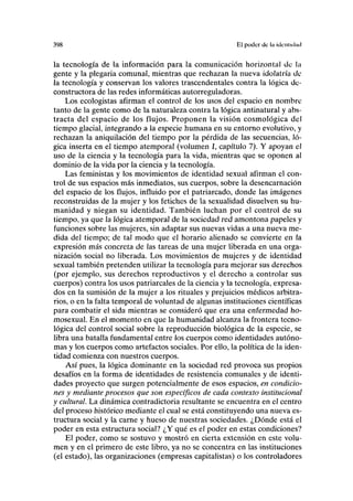 398 El poder de la iilcnlulml
la tecnología de la información para la comunicación horizontal de la
gente y la plegaria comunal, mientras que rechazan la nueva idolatría de
la tecnología y conservan los valores trascendentales contra la lógica de-
constructora de las redes informáticas autorreguladoras.
Los ecologistas afirman el control de los usos del espacio en nombre
tanto de la gente como de la naturaleza contra la lógica antinatural y abs-
tracta del espacio de los flujos. Proponen la visión cosmológica del
tiempo glacial, integrando a la especie humana en su entorno evolutivo, y
rechazan la aniquilación del tiempo por la pérdida de las secuencias, ló-
gica inserta en el tiempo atemporal (volumen I, capítulo 7). Y apoyan el
uso de la ciencia y la tecnología para la vida, mientras que se oponen al
dominio de la vida por la ciencia y la tecnología.
Las feministas y los movimientos de identidad sexual afirman el con-
trol de sus espacios más inmediatos, sus cuerpos, sobre la desencarnación
del espacio de los flujos, influido por el patriarcado, donde las imágenes
reconstruidas de la mujer y los fetiches de la sexualidad disuelven su hu-
manidad y niegan su identidad. También luchan por el control de su
tiempo, ya que la lógica atemporal de la sociedad red amontona papeles y
funciones sobre las mujeres, sin adaptar sus nuevas vidas a una nueva me-
dida del tiempo; de tal modo que el horario alienado se convierte en la
expresión más concreta de las tareas de una mujer liberada en una orga-
nización social no liberada. Los movimientos de mujeres y de identidad
sexual también pretenden utilizar la tecnología para mejorar sus derechos
(por ejemplo, sus derechos reproductivos y el derecho a controlar sus
cuerpos) contra los usos patriarcales de la ciencia y la tecnología, expresa-
dos en la sumisión de la mujer a los rituales y prejuicios médicos arbitra-
rios, o en la falta temporal de voluntad de algunas instituciones científicas
para combatir el sida mientras se consideró que era una enfermedad ho-
mosexual. En el momento en que la humanidad alcanza la frontera tecno-
lógica del control social sobre la reproducción biológica de la especie, se
libra una batalla fundamental entre los cuerpos como identidades autóno-
mas y los cuerpos como artefactos sociales. Por ello, la política de la iden-
tidad comienza con nuestros cuerpos.
Así pues, la lógica dominante en la sociedad red pTovoca sus propios
desafíos en la forma de identidades de resistencia comunales y de identi-
dades proyecto que surgen potencialmente de esos espacios, en condicio-
nes y mediante procesos que son específicos de cada contexto institucional
y cultural. La dinámica contradictoria resultante se encuentra en el centro
del proceso histórico mediante el cual se está constituyendo una nueva es-
tructura social y la carne y hueso de nuestras sociedades. ¿Dónde está el
poder en esta estructura social? ¿Y qué es el poder en estas condiciones?
El poder, como se sostuvo y mostró en cierta extensión en este volu-
men y en el primero de este libro, ya no se concentra en las instituciones
(el estado), las organizaciones (empresas capitalistas) o los controladores
 