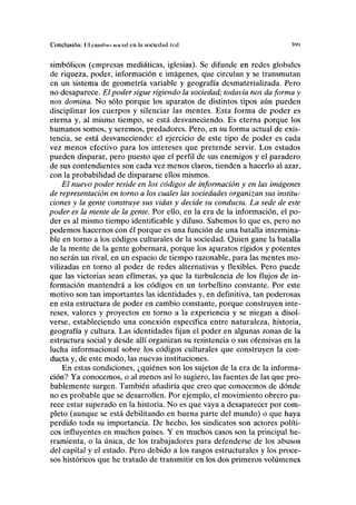 Conclusión: Id camino social en la sociedad red W
simbólicos (empresas mediáticas, iglesias). Se difunde en redes globales
de riqueza, poder, información e imágenes, que circulan y se transmutan
en un sistema de geometría variable y geografía desmaterializada. Pero
no desaparece. El poder sigue rigiendo la sociedad; todavía nos da forma y
nos domina. No sólo porque los aparatos de distintos tipos aún pueden
disciplinar los cuerpos y silenciar las mentes. Esta forma de poder es
eterna y, al mismo tiempo, se está desvaneciendo. Es eterna porque los
humanos somos, y seremos, predadores. Pero, en su forma actual de exis-
tencia, se está desvaneciendo: el ejercicio de este tipo de poder es cada
vez menos efectivo para los intereses que pretende servir. Los estados
pueden disparar, pero puesto que el perfil de sus enemigos y el paradero
de sus contendientes son cada vez menos claros, tienden a hacerlo al azar,
con la probabilidad de dispararse ellos mismos.
El nuevo poder reside en los códigos de información y en las imágenes
de representación en torno a los cuales las sociedades organizan sus institu-
ciones y la gente construye sus vidas y decide su conducta. La sede de este
poder es la mente de la gente. Por ello, en la era de la información, el po-
der es al mismo tiempo identificable y difuso. Sabemos lo que es, pero no
podemos hacernos con él porque es una función de una batalla intermina-
ble en torno a los códigos culturales de la sociedad. Quien gane la batalla
de la mente de la gente gobernará, porque los aparatos rígidos y potentes
no serán un rival, en un espacio de tiempo razonable, para las mentes mo-
vilizadas en torno al poder de redes alternativas y flexibles. Pero puede
que las victorias sean efímeras, ya que la turbulencia de los flujos de in-
formación mantendrá a los códigos en un torbellino constante. Por este
motivo son tan importantes las identidades y, en definitiva, tan poderosas
en esta estructura de poder en cambio constante, porque construyen inte-
reses, valores y proyectos en torno a la experiencia y se niegan a disol-
verse, estableciendo una conexión específica entre naturaleza, historia,
geografía y cultura. Las identidades fijan el poder en algunas zonas de la
estructura social y desde allí organizan su resistencia o sus ofensivas en la
lucha informacional sobre los códigos culturales que construyen la con-
ducta y, de este modo, las nuevas instituciones.
En estas condiciones, ¿quiénes son los sujetos de la era de la informa-
ción? Ya conocemos, o al menos así lo sugiero, las fuentes de las que pro-
bablemente surgen. También añadiría que creo que conocemos de dónde
no es probable que se desarrollen. Por ejemplo, el movimiento obrero pa-
rece estar superado en la historia. No es que vaya a desaparecer por com-
pleto (aunque se está debilitando en buena parte del mundo) o que haya
perdido toda su importancia. De hecho, los sindicatos son actores políti-
cos influyentes en muchos países. Y en muchos casos son la principal he-
rramienta, o la única, de los trabajadores para defenderse de los abusos
del capital y el estado. Pero debido a los rasgos estructurales y los proce-
sos históricos que he tratado de transmitir en los dos primeros volúmenes
 