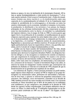 •10 El poder de la identidud
lámica se opuso a la vez a la institución de la monarquía (Jomeini: «El is-
lam se opone fundamentalmente a toda noción de monarquía»)38
; al es-
tado-nación (artículo 10 de la nueva Constitución iraní: «Todos los musul-
manes forman una única nación»); y a la modernización como una
expresión de la occidentalización (el artículo 43 de la Constitución iraní
estipula la «prohibición de la extravagancia y el derroche en todos los
asuntos relacionados con la economía, incluidos el consumo, la inversión,
la producción, la distribución y los servicios»). Los ulemas, los blancos
principales de las reformas institucionales del sha, conservaron su poder
como los intermediarios entre la sharia y la sociedad. La radicalización
del régimen islámico, tras el ataque de Irak en 1980 y la atroz guerra que
siguió, llevó a la purificación de la sociedad y al establecimiento de jueces
religiosos especiales para reprimir los actos impíos tales como «el adulte-
rio, la homosexualidad, el juego, la hipocresía, la compasión por los ateos
y los hipócritas, y la traición» 39
. Siguieron cientos de encarcelamientos,
flagelaciones y ejecuciones por distintos motivos. El círculo del terror, di-
rigido particularmente hacia los izquierdistas críticos y las guerrillas mar-
xistas, cerró el círculo de la lógica fundamentalista en Irán.
¿Cuáles son las bases sociales del fundamentalismo? En Irán, donde
otras fuerzas revolucionarias participaron en las largas y cruentas movili-
zaciones para derrocar la sangrienta dictadura Pahlevi, los dirigentes fue-
ron los clérigos y en las mezquitas se reunieron los comités revoluciona-
rios que organizaron la insurgencia popular. En cuanto a los actores
sociales, la fuerza del movimiento estaba en Teherán y otras grandes ciu-
dades, sobre todo entre los estudiantes, los intelectuales y los comercian-
tes y artesanos de los bazares. Cuando el movimiento llegó a las calles, se
unieron las masas de inmigrantes rurales recientes que construyeron sus
poblados de chabolas en Teherán en la década de 1970, después de que la
modernización de la agricultura los expulsara de sus aldeas.
Los islamistas de Argelia y Túnez parecen presentar un perfil similar,
según algunos datos dispersos: el apoyo al FIS se originó en un grupo he-
terogéneo de intelectuales cultos, profesores de universidad y funciona-
rios de nivel bajo, a quienes se unieron los pequeños comerciantes y los
artesanos. Sin embargo, estos movimientos, ocurridos en la década de
1980, también tuvieron sus raíces sociales en el éxodo rural. Una encuesta
realizada en Túnez descubrió que el 48% de los padres de los militantes
eran analfabetos, ya que emigraron a las ciudades en la década de 1970
desde las regiones rurales empobrecidas. Los propios militantes eran jó-
venes: en Túnez, la edad media de 72 militantes sentenciados en un im-
portante juicio celebrado en 1987 era de 32 años40
. En Egipto, el isla-
38
Hiro, 1989, pág. 161.
39
Documentos oficiales presentados en la prensa, citado por Hiro, 1989, pág. 190.
40
Datos aportados por Burgat y Dowell, 1993.
 