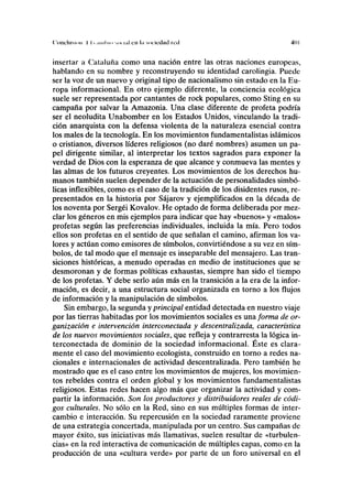 ('(inclusión I I. .miliMi MI. ul cu l.i sociedad red 401
insertar a Cataluña como una nación entre las otras naciones europeas,
hablando en su nombre y reconstruyendo su identidad carolingia. Puede
ser la voz de un nuevo y original tipo de nacionalismo sin estado en la Eu-
ropa informacional. En otro ejemplo diferente, la conciencia ecológica
suele ser representada por cantantes de rock populares, como Sting en su
campaña por salvar la Amazonia. Una clase diferente de profeta podría
ser el neoludita Unabomber en los Estados Unidos, vinculando la tradi-
ción anarquista con la defensa violenta de la naturaleza esencial contra
los males de la tecnología. En los movimientos fundamentalistas islámicos
o cristianos, diversos líderes religiosos (no daré nombres) asumen un pa-
pel dirigente similar, al interpretar los textos sagrados para exponer la
verdad de Dios con la esperanza de que alcance y conmueva las mentes y
las almas de los futuros creyentes. Los movimientos de los derechos hu-
manos también suelen depender de la actuación de personalidades simbó-
licas inflexibles, como es el caso de la tradición de los disidentes rusos, re-
presentados en la historia por Sájarov y ejemplificados en la década de
los noventa por Sergéi Kovalov. He optado de forma deliberada por mez-
clar los géneros en mis ejemplos para indicar que hay «buenos» y «malos»
profetas según las preferencias individuales, incluida la mía. Pero todos
ellos son profetas en el sentido de que señalan el camino, afirman los va-
lores y actúan como emisores de símbolos, convirtiéndose a su vez en sím-
bolos, de tal modo que el mensaje es inseparable del mensajero. Las tran-
siciones históricas, a menudo operadas en medio de instituciones que se
desmoronan y de formas políticas exhaustas, siempre han sido el tiempo
de los profetas. Y debe serlo aún más en la transición a la era de la infor-
mación, es decir, a una estructura social organizada en torno a los flujos
de información y la manipulación de símbolos.
Sin embargo, la segunda yprincipal entidad detectada en nuestro viaje
por las tierras habitadas por los movimientos sociales es una forma de or-
ganización e intervención interconectada y descentralizada, característica
de los nuevos movimientos sociales, que refleja y contrarresta la lógica in-
terconectada de dominio de la sociedad informacional. Éste es clara-
mente el caso del movimiento ecologista, construido en torno a redes na-
cionales e internacionales de actividad descentralizada. Pero también he
mostrado que es el caso entre los movimientos de mujeres, los movimien-
tos rebeldes contra el orden global y los movimientos fundamentalistas
religiosos. Estas redes hacen algo más que organizar la actividad y com-
partir la información. Son los productores y distribuidores reales de códi-
gos culturales. No sólo en la Red, sino en sus múltiples formas de inter-
cambio e interacción. Su repercusión en la sociedad raramente proviene
de una estrategia concertada, manipulada por un centro. Sus campañas de
mayor éxito, sus iniciativas más llamativas, suelen resultar de «turbulen-
cias» en la red interactiva de comunicación de múltiples capas, como en la
producción de una «cultura verde» por parte de un foro universal en el
 