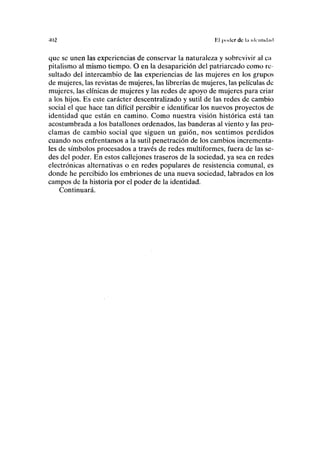 •102 lil |)ii(lcr de l<i ick-iiiichid
que se unen las experiencias de conservar la naturaleza y sobrevivir al ca
pitalismo al mismo tiempo. O en la desaparición del patriarcado como re-
sultado del intercambio de las experiencias de las mujeres en los grupos
de mujeres, las revistas de mujeres, las librerías de mujeres, las películas de
mujeres, las clínicas de mujeres y las redes de apoyo de mujeres para criar
a los hijos. Es este carácter descentralizado y sutil de las redes de cambio
social el que hace tan difícil percibir e identificar los nuevos proyectos de
identidad que están en camino. Como nuestra visión histórica está tan
acostumbrada a los batallones ordenados, las banderas al viento y las pro-
clamas de cambio social que siguen un guión, nos sentimos perdidos
cuando nos enfrentamos a la sutil penetración de los cambios increménta-
les de símbolos procesados a través de redes multiformes, fuera de las se-
des del poder. En estos callejones traseros de la sociedad, ya sea en redes
electrónicas alternativas o en redes populares de resistencia comunal, es
donde he percibido los embriones de una nueva sociedad, labrados en los
campos de la historia por el poder de la identidad.
Continuará.
 
