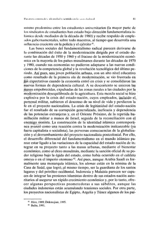 Tul.usos i oiiiiiii.ilcs, iilriilul.ul v scnliilo r n l-i :<H II tl.nl u-il 4 ]
mismo predomina entre los estudiantes universitarios (la mayor parte de
los sindicatos de estudiantes han estado bajo dirección fundamentalista is-
lámica desde mediados de la década de 1980) y recibe respaldo de emple-
ados gubernamentales, sobre todo maestros, al tiempo que desarrolla una
influencia creciente en la policía y el ejército41
.
Las bases sociales del fundamentalismo radical parecen derivarse de
la combinación del éxito de la modernización dirigida por el estado du-
rante las décadas de 1950 y 1960 y el fracaso de la modernización econó-
mica en la mayoría de los países musulmanes durante las décadas de 1970
y 1980, cuando sus economías no pudieron adaptarse a las nuevas condi-
ciones de la competencia global y la revolución tecnológica del último pe-
riodo. AjjLpue&r una.joyen población urbana, con un alto nivel educativo
como resultado de la primera ola de modernización, se vio frustrada en
sus expectativas cuando la economía entró en crisis y se consolidaron las
nuevas formas de dependencia cultural. A su descontento se unieron las
masas empobrecidas, expulsadas de las zonas rurales a las ciudades por la
modernización desequilibrada de la agricultura. Esta mezcla social se hizo
explosiva por la crisis del estado-nación, cuyos empleados, incluido el.
personal militar, sufrieron el descenso de su nivel de vida y perdieron la
fe en el proyecto nacionalista. La crisis de legitimidad del estado-nación
fue el resultado de su corrupción generalizada, ineficacia y dependencia
de las potencias extranjeras y, en el Oriente Próximo, de la repetida hu-
millación militar a manos de Israel, seguida de la reconciliación con el
enemigo sionista. La construcción de la identidad islámica contemporá-
nea avanzó como una reacción contra la modernización inalcanzable (ya
fuera capitalista o socialista), las perversas consecuencias de la globaliza-
ción y el derrumbamiento del proyecto nacionalista postcolonial. Por ello,
el desarrollo diferencial del fundamentalismo en el mundo islámico pa-
rece estar ligado a las variaciones de la capacidad del estado-nación de inT
tegrar en su proyecto tanto a las masas urbanas, mediante el bienestar
económico, como al clero musulmán, mediante la sanción oficial de su po-
der religioso bajo la égida del estado, como había ocurrido en el califato,
omeya o en el imperio otomano42
. Así pues, aunque Arabia Saudí es for-
malmente una monarquía islámica, los ulemas están en la nómina de la
Casa de Saúd, que logró,al mismo tiempo, ser la guardiana de los santos
lugares y del petróleo occidental. Indonesia y Malaisia parecen ser capa-
ces de integrar las presiones islamistas dentro de sus estados-nación auto-
ritarios al asegurar un rápido crecimiento económico y, por lo tanto, ofre-
cer algunas perspectivas prometedoras a sus subditos, aunque las
ciudades indonesias están acumulando tensiones sociales. Por otra parte,
los proyectos nacionalistas de Egipto, Argelia y Túnez algunos de los paí-
41
Hiro, 1989; Dekmejian, 1995.
42
Balta, 1991.
 