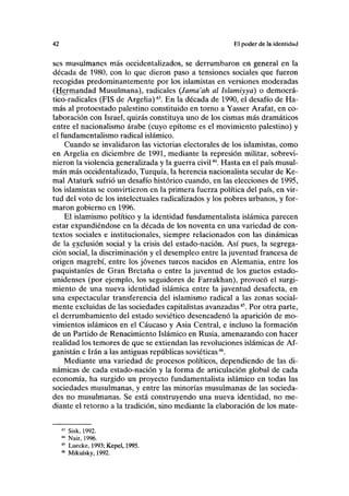 42 El poder de la identidad
scs musulmanes más occidentalizados, se derrumbaron en general en la
década de 1980, con lo que dieron paso a tensiones sociales que fueron
recogidas predominantemente por los islamistas en versiones moderadas
(Ifermandad Musulmana), radicales (Jama'ah al Islamiyya) o democrá-
tico-radicales (FIS de Argelia)43
. En la década de 1990, el desafío de Ha-
más al protoestado palestino constituido en torno a Yasser Arafat, en co-
laboración con Israel, quizás constituya uno de los cismas más dramáticos
entre el nacionalismo árabe (cuyo epítome es el movimiento palestino) y
el fundamentalismo radical islámico.
Cuando se invalidaron las victorias electorales de los islamistas, como
en Argelia en diciembre de 1991, mediante la represión militar, sobrevi-
nieron la violencia generalizada y la guerra civil44
. Hasta en el país musul-
mán más occidentalizado, Turquía, la herencia nacionalista secular de Ke-
mal Ataturk sufrió un desafío histórico cuando, en las elecciones de 1995,
los islamistas se convirtieron en la primera fuerza política del país, en vir-
tud del voto de los intelectuales radicalizados y los pobres urbanos, y for-
maron gobierno en 1996.
El islamismo político y la identidad fundamentalista islámica parecen
estar expandiéndose en la década de los noventa en una variedad de con-
textos sociales e institucionales, siempre relacionados con las dinámicas
de la exclusión social y la crisis del estado-nación. Así pues, la segrega-
ción social, la discriminación y el desempleo entre la juventud francesa de
origen magrebí, entre los jóvenes turcos nacidos en Alemania, entre los
paquistaníes de Gran Bretaña o entre la juventud de los guetos estado-
unidenses (por ejemplo, los seguidores de Farrakhan), provocó el surgi-
miento de una nueva identidad islámica entre la juventud desafecta, en
una espectacular transferencia del islamismo radical a las zonas social-
mente excluidas de las sociedades capitalistas avanzadas45
. Por otra parte,
el derrumbamiento del estado soviético desencadenó la aparición de mo-
vimientos islámicos en el Cáucaso y Asia Central, e incluso la formación
de un Partido de Renacimiento Islámico en Rusia, amenazando con hacer
realidad los temores de que se extiendan las revoluciones islámicas de Af-
ganistán e Irán a las antiguas repúblicas soviéticas46
.
Mediante una variedad de procesos políticos, dependiendo de las di-
námicas de cada estado-nación y la forma de articulación global de cada
economía, ha surgido un proyecto fundamentalista islámico en todas las
sociedades musulmanas, y entre las minorías musulmanas de las socieda-
des no musulmanas. Se está construyendo una nueva identidad, no me-
diante el retorno a la tradición, sino mediante la elaboración de los mate-
43
Sisk, 1992.
44
Nair, 1996.
45
Luecke, 1993; Kepel, 1995.
46
Mikulsky, 1992.
 