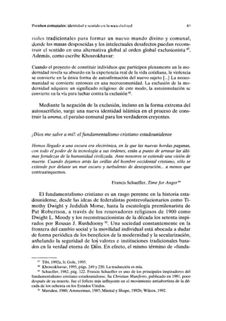 I"imi(sos comunales: identidad y sentido cu la sociedad red 41
ríales tradicionales para formar un nuevo mundo divino y comunal,
donde las masas desposeídas y los intelectuales desafectos puedan recons-
truir el sentido en una alternativa global al orden global exclusionista47
.
Además, como escribe Khosrokhavar:
Cuando el proyecto de constituir individuos que participen plenamente en la mo-
dernidad revela su absurdo en la experiencia real de la vida cotidiana, la violencia
se convierte en la única forma de autoafirmación del nuevo sujeto [...] La neoco-
munidad se convierte entonces en una necrocomunidad. La exclusión de la mo-
dernidad adquiere un significado religioso: de este modo, la autoinmolación se
convierte en la vía para luchar contra la exclusión4S
.
Mediante la negación de la exclusión, incluso en la forma extrema del
autosacrificio, surge una nueva identidad islámica en el proceso de cons-
truir la umma, el paraíso comunal para los verdaderos creyentes.
¡Dios me salve a mí!: elfundamentalismo cristiano estadounidense
Hemos llegado a una oscura era electrónica, en la que las nuevas hordas paganas,
con todo el poder de la tecnología a sus órdenes, están a punto de arrasar las últi-
mas fortalezas de la humanidad civilizada. Ante nosotros se extiende una visión de
muerte. Cuando dejamos atrás las orillas del hombre occidental cristiano, sólo se
extiende por delante un mar oscuro y turbulento de desesperación... a menos que
contraataquemos.
Francis Schaeffer, Time for Anger49
El fundamentalismo cristiano es un rasgo perenne en la historia esta-
dounidense, desde las ideas de federalistas postrevolucionarios como Ti-
mothy Dwight y Jedidiah Morse, hasta la escatología premilenarista de
Pat Robertson, a través de los renovadores religiosos de 1900 como
Dwight L. Moody y los reconstruccionistas de la década los setenta inspi-
rados por Rousas J. Rushdoony50
. Una sociedad constantemente en la
frontera del cambio social y la movilidad individual está abocada a dudar
de forma periódica de los beneficios de la modernidad y la secularización,
anhelando la seguridad de los) valores e instituciones tradicionales basa-
dos en la verdad eterna de Dios. En efecto, el mismo término de «funda-
47
Tibi, 1992a, b; Gole, 1995.
48
Khosrokhavar, 1995, págs. 249 y 250. La traducción es mía.
4
' Schaeffer, 1982, pág. 122. Francis Schaeffer es uno de los principales inspiradores del
fundamentalismo cristiano estadounidense. Su Christian Manifestó, publicado en 1981, poco
después de su muerte, fue el folleto más influyente en el movimiento antiabortista de la dé-
cada de los ochenta en los Estados Unidos.
50
Marsden, 1980; Ammerman, 1987; Misztal y Shupe, 1992b; Wilcox, 1992.
 
