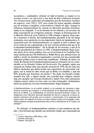 4.) I I podo de l.i ick nliclml
mentalisnio», ampliamente utilizado en todo el mundo, se originó en los
Estados Unidos, en referencia a una serie de diez volúmenes titulados
The Fundamentáis, publicados privadamente por dos hermanos, hombres
de negocios, entre 1910 y 1915, para reunir los textos sagrados editados
por los teólogos evangélicos conservadores a finales de siglo. Aunque la
influencia fundamentalista ha variado en diferentes periodos históricos,
nunca se ha eclipsado. Y en las décadas de los ochenta y los noventa, sin
duda experimentó un vertiginoso aumento. Aunque la desintegración de
la Mayoría Moral de Jerry Falwell en 1989 condujo a algunos observado-
res a anunciar el declive del fundamentalismo (paralelo al fin del Satán
comunista, cuya oposición era una importante fuente de legitimación y fi-
nanciación para los fundamentalistas), en seguida se hizo evidente que
era la crisis de una organización y de una aventura política más que la de
la identidad fundamentalista51
. En la década de los noventa, a raíz de la
victoria presidencial de Clinton en 1992, el fundamentalismo llegó al pri-
mer plano de la escena política, esta vez en la forma de la Coalición Cris-
tiana encabezada por Pat Robertson y Ralph Reed, que afirman tener un
millón y medio de miembros organizados y cuentan con una considerable
influencia política entre el electorado republicano. Además, las ideas y la
visión del mundo de los fundamentalistas parecen encontrar un eco consi-
derable en los Estados Unidos del fin-de-siécle. Por ejemplo, según una
encuesta de Gallup sobre una muestra nacional de 1979, uno de cada tres
adultos declaraba que había tenido una experiencia de conversión reli-
giosa; casi la mitad de ellos creían que la Biblia era infalible; y más del
80% pensaba que Jesucristo era divino52
. Sin duda, los Estados Unidos
siempre han sido, y siguen siendo, una sociedad muy religiosa, mucho
más, por ejemplo, que Europa Occidental o Japón. Pero este sentimiento
religioso parece tomar un tono cada vez más restaurador, deslizándose
hacia una poderosa corriente fundamentalista. Según Simpson:
el fundamentalismo, en su sentido original, es un conjunto de creencias y expe-
riencias cristianas que incluyen 1) reconocimiento de la inspiración literal y com-
pleta de la Biblia y su infalibilidad; 2) salvación personal mediante Cristo y su
aceptación como Salvador personal (naciendo de nuevo) a causa de su eficaz ex-
piación sustitutiva del pecado con su muerte y resurrección; 3) la esperanza del
regreso antes del milenio de Cristo a la tierra desde el cielo; 4) el respaldo a doc-
trinas cristianas ortodoxas protestantes tales como el nacimiento de la Virgen y la
trinidad53
.
No obstante, el fundamentalismo cristiano es una tendencia tan am-
plia y diversificada que desafía una definición simple que transcienda las
51
Lawton, 1989; Moen, 1992; Wilcox, 1992.
52
Lienesch, 1993, pág. 1.
53
Simpson, 1992, pág. 26.
 