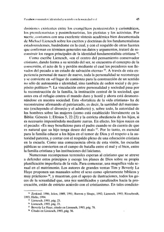 I'imiínos lomimiilcs: idcnlidiid y si-nlido en lii Mick-dml icil 45
divisiones existentes entre los evangélicos pentecoslales y carismáticos,
los prcmilenaristas y postmilenaristas, los pietistas y los activistas. Por
suerte, contamos con una excelente síntesis académica bien documentada
tic Michael Lienesch sobre los escritos y doctrinas de los fundamentalistas
estadounidenses, basándome en la cual, y con el respaldo de otras fuentes
que confirman en términos generales sus datos y argumentos, trataré de re-
construir los rasgos principales de la identidad fundamentalista cristiana54
.
Como escribe Lienesch, «en el centro del pensamiento conservador
cristiano, dando forma a su sentido del ser, se encuentra el concepto de la
conversión, el acto de fe y perdón mediante el cual los pecadores son lle-
vados del pecado a un estado de salvación eterna»55
. A través de esta ex-
periencia personal de nacer de nuevo, toda la personalidad se reconstruye
y se convierte en «el lugar de comienzo para la construcción de un sentido
no sólo de autonomía e identidad, sino también de orden social y de pro-
pósito político»56
. La vinculación entre personalidad y sociedad pasa por
la reconstrucción de la familia, la institución central de la sociedad, que
antes era el refugio contra el mundo duro y hostil y ahora está desmoro-
nándose en nuestra sociedad. Esta «fortaleza de la vida cristiana» ha de
reconstruirse afirmando el patriarcado, es decir, la santidad del matrimo-
nio (excluyendo el divorcio y el adulterio) y, sobre todo, la autoridad de
los hombres sobre las mujeres (como está establecido literalmente en la
Biblia: Génesis 1; Efesios 5, 22-23) y la estricta obediencia de los hijos, si
es necesario imponiéndola mediante zurras. En efecto, los hijos nacen en
el pecado: «Es muy beneficioso para el padre cuando se da cuenta de que
es natural que su hijo tenga deseo del mal»57
. Por lo tanto, es esencial
para la familia educar a los hijos en el temor de Dios y el respeto a la au-
toridad paterna, y contar con el respaldo pleno de una educación cristiana
en la escuela. Como una consecuencia obvia de esta visión, las escuelas
públicas se convierten en el campo de batalla entre el mal y el bien, entre
la familia cristiana y las instituciones del laicismo.
Numerosas recompensas terrenales esperan al cristiano que se atreve
a defender estos principios y escoge los planes de Dios sobre su propia
planificación imperfecta de la vida. Para comenzar, una magnífica vida se-
xual en el matrimonio. Los autores de grandes ventas Tim y Beverly La
Haye proponen sus manuales sobre el sexo como «plenamente bíblicos y
muy prácticos»58
, y muestran,^;on el apoyo de ilustraciones, todos los go-
ces de la sexualidad que, una vez santificados y canalizados hacia la pro-
creación, están de estricto acuerdo con el cristianismo. En tales condicio-
54
Zeskind, 1986; Jelen, 1989, 1991; Barron y Shupe, 1992; Lienesch, 1993; Riesebrodt,
1993; Hicks, 1994.
55
Lienesch, 1993, pág. 23.
56
Lienesch, 1993, pág. 23.
57
Beverly La Haye, citado en Lienesch, 1993, pág. 78.
58
Citado en Lienesch, 1993, pág. 56.
 